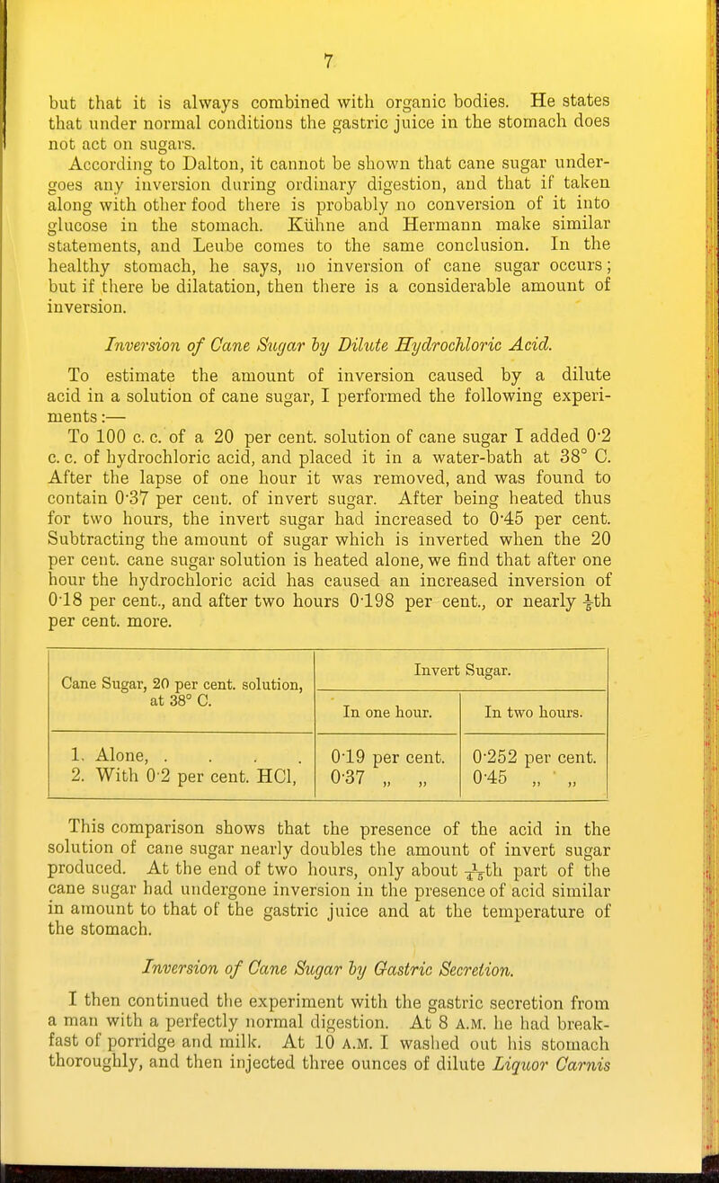 but that it is always combined with organic bodies. He states that under normal conditions the gastric juice in the stomach does not act on sugars. According to Dalton, it cannot be shown that cane sugar under- goes any inversion during ordinary digestion, and that if taken along with other food there is probably no conversion of it into glucose in the stomach. Kiihne and Hermann make similar statements, and Leube comes to the same conclusion. In the healthy stomach, he says, no inversion of cane sugar occurs; but if tliere be dilatation, then there is a considerable amount of inversion. Inversion of Cane Siujar ly Dilute Hydrochloric Acid. To estimate the amount of inversion caused by a dilute acid in a solution of cane sugar, I performed the following experi- ments :— To 100 c. c. of a 20 per cent, solution of cane sugar I added 0*2 c. c. of hydrochloric acid, and placed it in a water-bath at 38° C. After the lapse of one hour it was removed, and was found to contain 0'37 per cent, of invert sugar. After being heated thus for two hours, the invert sugar had increased to 0*45 per cent. Subtracting the amount of sugar which is inverted when the 20 per cent, cane sugar solution is heated alone, we find that after one hour the hydrochloric acid has caused an increased inversion of 0-18 per cent., and after two hours 0'198 per cent., or nearly ^th per cent. more. Cane Sugar, 20 per cent, solution, at 38° C. Invert Sugar. In one hour. In two hours. 1. Alone, .... 2. With 0-2 per cent. HCl, 0'19 per cent. 0-37 „ „ 0252 per cent. 0-45 „ ■ „ This comparison shows that the presence of the acid in the solution of cane sugar nearly doubles the amount of invert sugar produced. At the end of two hours, only about J^-th part of the cane sugar had undergone inversion in the presence of acid similar in amount to that of the gastric juice and at the temperature of the stomach. Inversion of Cane Sugar hj Gastric Secretion. I then continued the experiment with the gastric seci'etion from a man with a perfectly normal digestion. At 8 a.m. he had break- fast of porridge and milk. At 10 A.M. I washed out his stomach thoroughly, and then injected three ounces of dilute Liquor Carnis