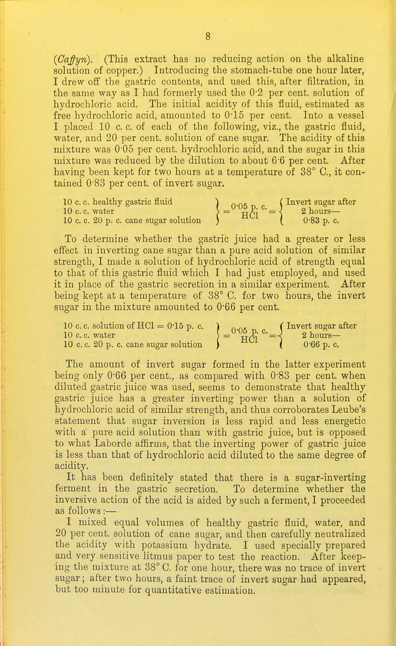 (CaJ-yn). (This extract has no reducing action on the alkaline solution of copper.) Introducing the stomach-tube one hour later, I drew off the gastric contents, and used this, after filtration, in the same way as I had formerly used the 0'2 per cent, solution of hydrochloric acid. The initial acidity of this fluid, estimated as free hydrochloric acid, amounted to 0'15 per cent. Into a vessel I placed 10 c. c. of each of the following, viz., the gastric fluid, ■water, and 20 per cent, solution of cane sugar. The acidity of this mixture was 005 per cent, hydrochloric acid, and the sugar in this mixture was reduced by the dilution to about 6'6 per cent. After having been kept for two hours at a temperature of 38° C, it con- tained 0'83 per cent, of invert sugar. 10 c. c. healthy gastric fluid ^ „.Qg [ Invert sugar after 10 c. c. water > = xr^j ° = % 2 hours— 10 c. c. 20 p. c. cane sugar solution ) ( 0*83 p. c. To determine whether the gastric juice had a greater or less effect in inverting cane sugar than a pure acid solution of similar strength, I made a solution of hydrochloric acid of strength equal to that of this gastric fluid which I had just employed, and used it in place of the gastric secretion in a similar experiment. After being kept at a temperature of 38° C. for two hours, the invert sugar in the mixture amounted to 0*66 per cent. 10 c. c. solution of HCl = 0*15 p. c. ) ^ p.,. ( Invert sugar after 10 c. c. water [ = HCl ^' = 1 ^ tours— 10 c. c. 20 p. c. cane sugar solution ) ^^^ i 0-66 p. c. The amount of invert sugar formed in the latter experiment being only 066 per cent., as compared with 0'83 per cent, when diluted gastric juice was used, seems to demonstrate that healthy gastric juice has a greater inverting power than a solution of hydrochloric acid of similar strength, and thus corroborates Leube's statement that sugar inversion is less rapid and less energetic with a, pure acid solution than with gastric juice, but is opposed to what Laborde aflfirms, that the inverting power of gastric juice is less than that of hydrochloric acid diluted to the same degree of acidity. It has been definitely stated that there is a sugar-inverting ferment in the gastric secretion. To determine whether the inversive action of the acid is aided by such a ferment, I proceeded as follows:— I mixed equal volumes of healthy gastric fluid, water, and 20 per cent, solution of cane sugar, and then carefully neutralized the acidity with potassium hydrate. I used specially prepared and very sensitive litmus paper to test the reaction. After keep- ing the mixture at 38° C. for one hour, there was no trace of invert sugar; after two hours, a faint trace of invert sugar had appeared, but too minute for quantitative estimation.