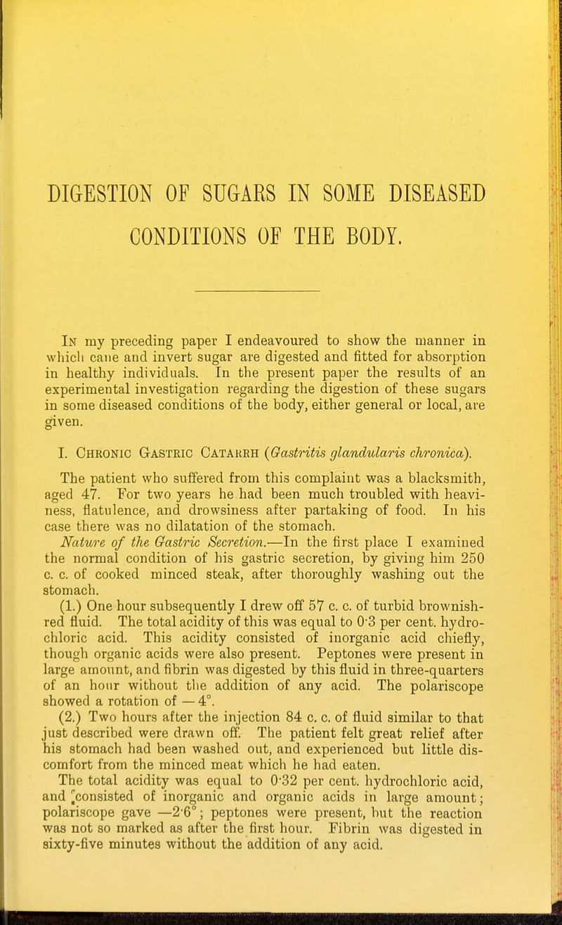 CONDITIONS OF THE BODY. In my preceding paper I endeavoured to show the manner in which cane and invert sugar are digested and fitted for absorption in healthy individuals. In the present paper the results of an experimental investigation regarding the digestion of these sugars in some diseased conditions of the body, either general or local, are given. I. Chronic Gasteic Catareh {Gastritis glandularis chronica). The patient who suffered from this complaint was a blacksmith, aged 47. For two years he had been much troubled with heavi- ness, flatulence, and drowsiness after partaking of food. In his case there was no dilatation of the stomach. Nature of the Gastric Secretion.—In the first place I examined the normal condition of his gastric secretion, by giving him 250 c. c. of cooked minced steak, after thoroughly washing out the stomach. (1.) One hour subsequently I drew off 57 c. c. of turbid brownish- red fluid. The total acidity of this was equal to 0'3 per cent, hydro- chloric acid. This acidity consisted of inorganic acid chiefly, though organic acids were also present. Peptones were present in large amount, and fibrin was digested by this fluid in three-quarters of an hour without tlie addition of any acid. The polariscope showed a rotation of — 4°. (2.) Two hours after the injection 84 c. c. of fluid similar to that just described were drawn off The patient felt great relief after his stomach had been washed out, and experienced but little dis- comfort from the minced meat which he had eaten. The total acidity was equal to 032 per cent, hydrochloric acid, and ^consisted of inorganic and organic acids in large amount; polariscope gave —2 6°; peptones were present, but the reaction was not so marked as after the first hour. Fibrin was digested in sixty-five minutes without the addition of any acid.