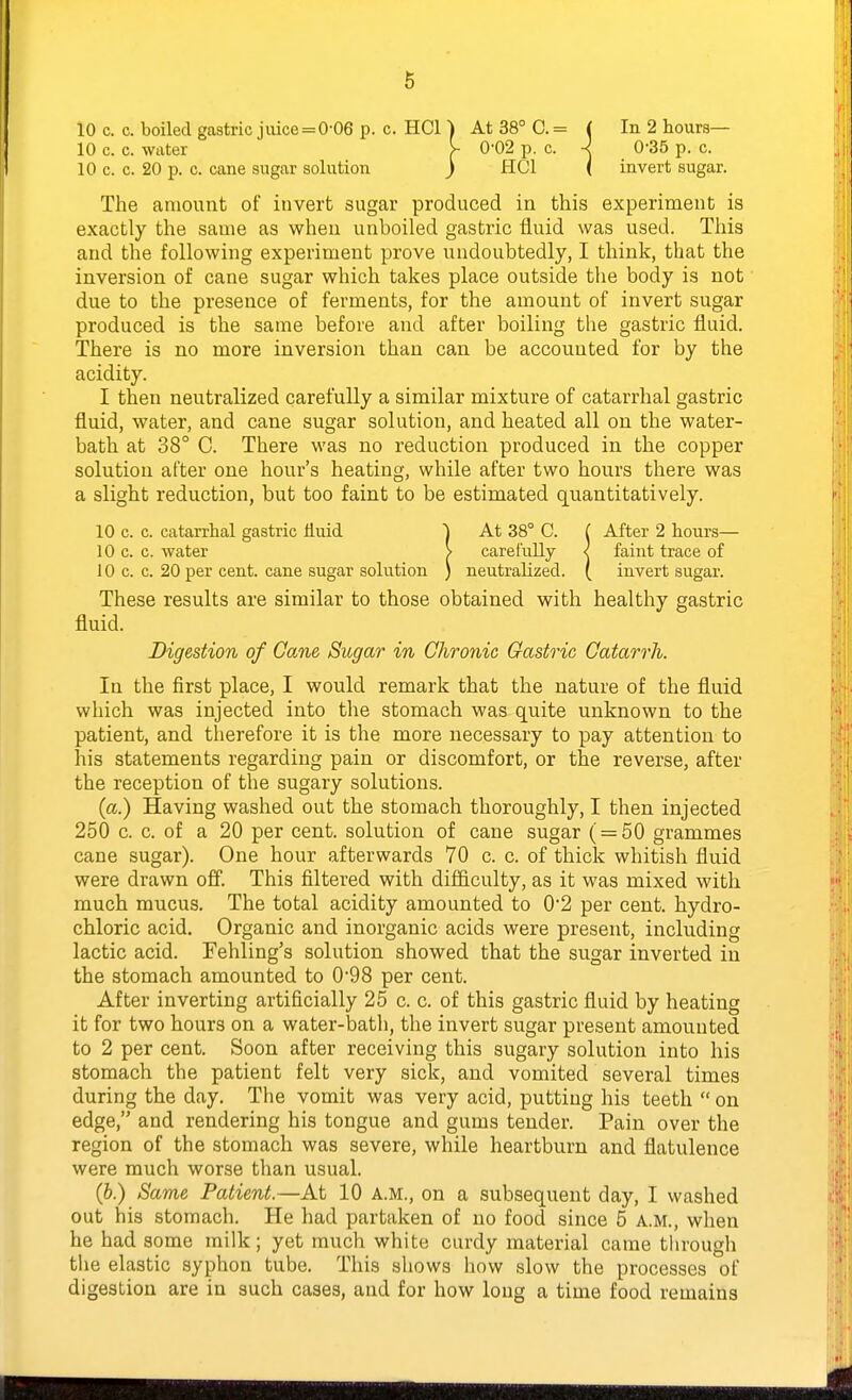 10 c. c. boiled gastric jiuce=0-06 p. c. HCl ) At 38° C. = ( In 2 hours— The amount of invert sugar produced in this experiment is exactly the same as when unboiled gastric fluid was used. Tliis and the following experiment prove undoubtedly, I think, that the inversion of cane sugar which takes place outside the body is not due to the presence of ferments, for the amount of invert sugar produced is the same before and after boiling the gastric fluid. There is no more inversion than can be accounted for by the acidity. I then neutralized carefully a similar mixture of catarrhal gastric fluid, water, and cane sugar solution, and heated all on the water- bath at 38° C. There was no reduction produced in the copper solution after one hour's heating, while after two hours there was a slight reduction, but too faint to be estimated quantitatively. 10 c. c. catarrhal gastric Huid j At 38° C. ( After 2 hours— 10 c. c. water > carefully < faint trace of 10 c. c. 20 per cent, cane sugar solution ) neutralized. ( invert sugar. These results are similar to those obtained with healthy gastric Digestion of Cane Sugar in Chronic Gastric Catarrh. In the first place, I would remark that the nature of the fluid which was injected into the stomach was quite unknown to the patient, and therefore it is the more necessary to pay attention to his statements regarding pain or discomfort, or the reverse, after the reception of the sugary solutions. (a.) Having washed out the stomach thoroughly, I then injected 250 c. c. of a 20 per cent, solution of cane sugar ( = 50 grammes cane sugar). One hour afterwards 70 c. c. of thick whitish fluid were drawn off. This filtered with difficulty, as it was mixed with much mucus. The total acidity amounted to 02 per cent, hydro- chloric acid. Organic and inorganic acids were present, including lactic acid. Fehling's solution showed that the sugar inverted in the stomach amounted to 098 per cent. After inverting artificially 25 c. c. of this gastric fluid by heating it for two hours on a water-bath, the invert sugar present amounted to 2 per cent. Soon after receiving this sugary solution into his stomach the patient felt very sick, and vomited several times during the day. The vomit was very acid, putting his teeth  on edge, and rendering his tongue and gums tender. Pain over the region of the stomach was severe, while heartburn and flatulence were much worse than usual. (b.) Same Patient.—At 10 a.m., on a subsequent day, I washed out his stomach. He had partaken of no food since 5 A.M., when he had some milk; yet much white curdy material came tlirough the elastic syphon tube. This shows how slow the processes of digestion are in such cases, and for how long a time food remains 10 c. c. water 10 c. c. 20 p. c. cane sugar solution fluid.