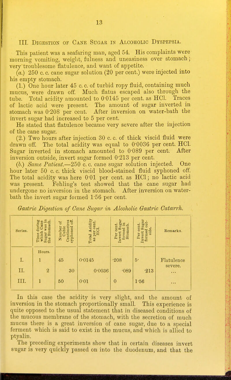 III. Digestion of Cane Sugar in Alcoholic Dyspepsia. This patient was a seafaring man, aged 54. His complaints were morning vomiting, weight, fuhiess and uneasiness over stomach; very troublesome flatulence, and want of appetite. (a.) 250 c. c. cane sugar solution (20 per cent.) were injected into his empty stomach. (1.) One hour later 45 c. c. of turbid ropy fluid, containing much mucus, were drawn off. Much flatus escaped also through the tube. Total acidity amounted to 0-0145 per cent, as HCl. Traces of lactic acid were present. The amount of sugar inverted in stomach was 0'208 per cent. After inversion on water-bath the invert sugar had increased to 5 per cent. He stated that flatulence became very severe after the injection of the cane sugar. (2.) Two hours after injection 30 c. c. of thick viscid fluid were drawn off. The total acidity was equal to 0-0036 per cent. HCl. Sugar inverted in stomach amounted to 0-089 per cent. After inversion outside, invert sugar formed 0-213 per cent. (b.) Same Patient.—250 c. c. cane sugar solution injected. One hour later 50 c. c. thick viscid blood-stained fluid syphoned off. The total acidity was here O'Ol per cent, as HCl; no lactic acid was present. Fehliug's test showed that the cane sugar had undergone no inversion in the stomach. After inversion on water- bath the invert sugar formed 1-56 per cent. Gastric Digestion of Gane Sugar in Alcoholic Gastric Catarrh. Series. Time during which Cane Sugar was in the Stomach. Number of Cubic Centimetres syphoned off. Total Acidity as per cent. HCl. Per cent. Invert Sugar formed in Stomach. Per cent. Invert Sugar formed out- side. Remarks. Hours. I. 1 45 0-0145 -208 5- Flatulence severe. II. 2 30 0-0036 -089 •213 III. 1 50 001 0 1-56 In this case the acidity is very slight, and the amount of inversion in the stomach proportionally small. This experience is quite opposed to the usual statement that in diseased conditions of the mucous membrane of the stomach, with the secretion of much mucus there is a great inversion of cane sugar, due to a special ferment which is said to exist in the mucus, and which is allied to ptyalin. The preceding experiments show that in certain diseases invert sugar is very quickly passed on into the duodenum, and that the