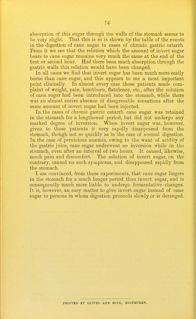 absorption of this sugar through tlie walls of the stomach seems to be very slight. That this is so is shown by the table of the events in the digestion of cane sugar in cases of chronic gastric catarrh. From it we see that the relation which the amount of invert sugar bears to cane sugar remains very much the same at the end of the first or second hour. Had there been much absorption through the gastric walls this relation would have been changed. In all cases we find that invert sugar has been much more easily borne than cane sugar, and this appears to me a most important point clinically. In almost every case those patients made com- plaint of weight, pain, heartburn, flatulence, etc., after the solution of cane sugar had been introduced into the stomach, v?hile there was an almost entire absence of disagreeable sensations after the same amount of invert sugar had been injected. In the cases of chronic gastric catarrh cane sugar was retained in the stomach for a lengthened period, but did not undergo any marked degree of inversion. When invert sugar was, however, given to these patients it very rapidly disappeared from the stomach, though not so quickly as in the case of normal digestion. In the case of pernicious anaemia, owing to the want of acidity of the gastric juice, cane sugar underwent no inversion while in the stomach, even after an interval of two hours. It caused, likewise, much pain and discomfort. The solution of invert sugar, on the contrary, caused no such symptoms, and disappeared rapidly from the stomach. I am convinced, from these experiments, that cane sugar lingers in the stomach for a much longer period than invert sugar, and is consequently much more liable to undergo fermentative changes. It is, however, an easy matter to give invert sugar instead of cane sugar to persons in whom digestion proceeds slowly or is deranged. PRINTED BY OLIVER AND BOYD, KUINBUROH.