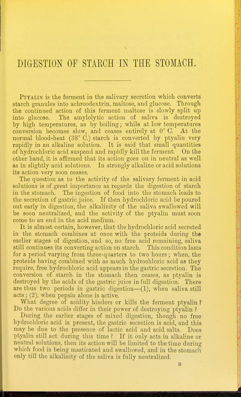 Ptyalin is the ferment in the salivary secretion which converts starch granules into achroodextrin, maltose, and glucose. Through the continued action of this ferment maltose is slowly split up into glucose. The amylolytic action of saliva is destroyed by high temperatures, as by boiling; while at low temperatures conversion becomes slow, and ceases entirely at 0° C. At the normal blood-heat (38° C.) starch is converted by ptyalin very rapidly in an alkaline solution. It is said that small quantities of hydrochloric acid suspend and rapidly kill the ferment. On the other hand, it is affirmed that its action goes on in neutral as well as in slightly acid solutions. In strongly alkaline or acid solutions its action very soon ceases. The question as to the activity of the salivary ferment in acid solutions is of great importance as regards the digestion of starch in the stomach. The ingestion of food into the stomach leads to the secretion of gastric juice. If then hydrochloric acid be poured out early in digestion, the alkalinity of the saliva swallowed will be soon neutralized, and the activity of the ptyalin must soon come to an end in the acid medium. It is almost certain, however, that the hydrochloric acid secreted in the stomach combines at once with the proteids during the earlier stages of digestion, and so, no free acid remaining, saliva still continues its converting action on starch. This condition lasts for a period varying from three-quarters to two hours; when, the proteids having combined with as much hydrochloric acid as they require, free hydrochloric acid appears in the gastric secretion. The conversion of starch in the stomach then ceases, as ptyalin is destroyed by the acids of the gastric juice in full digestion. There are thus two periods in gastric digestion—(1), when saliva still acts; (2), when pepsin alone is active. What degree of acidity hinders or kills the ferment ptyalin ? Do the various acids differ in their power of destroying ptyalin ? During the earlier stages of mixed digestion, though no free hydrochloric acid is present, the gastric secretion is acid, and this may be due to the presence of lactic acid and acid salts. Does ptyalin still act during this time? If it only acts in alkaline or neutral solutions, then its action will be limited to the time during which food is being masticated and swallowed, and in the stomach only till the alkalinity of the saliva is fully neutralized. B