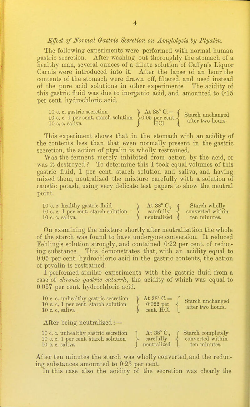 Effect of Normal Gastric Secretion on Amylolysis by Ptyalin. The following experiments were performed with normal human gastric secretion. After washing out thoroughly the stomach of a healthy man, several ounces of a dilute solution of Caffyn's Liquor Carnis were introduced into it. After the lapse of an hour the contents of the stomach were drawn off, filtered, and used instead of the pure acid solutions in other experiments. The acidity of this gastric fluid was due to inorganic acid, and amounted to 015 per cent, liydrochloric acid. 10 c. c. gastric secretion ) At 38° C. = f q. , , 10 c. c. 1 per cent, starch solution ^0-05 per cent.-^ btarcn uncnangea lOccsaUva j HCl ( after two hours. This experiment shows that in the stomach with an acidity of the contents less than that even normally present in the gastric secretion, the action of ptyalin is wholly restrained. Was the ferment merely inhibited from action by the acid, or was it destroyed ? To determine this I took equal volumes of this gastric fluid, 1 per cent, starch solution and saliva, and having mixed them, neutralized the mixture carefully with a solution of caustic potash, using very delicate test papers to show the neutral point. 10 c. c. healthy gastric fluid ^ At 38° C, ( Starch wholly 10 c. c. 1 per cent, starch solution > carefully -c converted within 10 c. c. saliva ) neutralized ( ten minutes. On examining the mixture shortly after neutralization the whole of the starch was found to have undergone conversion. It reduced Fehling's solution strongly, and contained 022 per cent, of reduc- ing substance. This demonstrates that, with an acidity equal to 005 per cent, hydrochloric acid in the gastric contents, the action of ptyalin is restrained. I performed similar experiments with the gastric fluid from a case of chronic gastric catarrh, the acidity of which was equal to 0'067 per cent, hydrochloric acid. 10 c. c. unhealthy gastric secretion | At 38° C.= J ^^^^^^ unchanged 10 c.c.1 per cent, starch solution O-OfPf^ i after two hou^s. 10 c. c, sanva ) cent. HCl I. After being neutralized:— 10 c. c. unhealthy gastric secretion At 38° C, f Starch completely 10 c. c. 1 per cent, starch solution \- carefully -! converted within 10 c. c. saliva J neutralized [ ten minutes. After ten minutes the starch was wholly converted, and the reduc- ing substances amounted to 023 per cent. In this case also the acidity of the secretion was clearly the