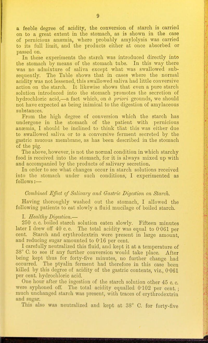 a feeble degree of acidity, the conversion of starch is carried on to a great extent in the stomach, as is shown in the case of pernicious autemia, where probably amylolysis was carried to its full limit, and the products either at once absorbed or passed on. In these experiments the starch was introduced directly into the stomach by means of the stomach tube. In this way there was no admixture of saliva except what was swallowed sub- sequently. The Table shows that in cases where the normal acidity was not lessened, this swallowed saliva had little conversive action on the starch. It likewise shows that even a pure starch solution introduced into the stomach promotes the secretion of hydrochloric acid,—a fact whicli, on d priori grounds, we should not have expected as being inimical to the digestion of amylaceous substances. From the high degree of conversion which the starch has undergone in the stomach of the patient with pernicious anaemia, I should be inclined to think that this was either due to swallowed saliva or to a conversive ferment secreted by the gastric mucous membrane, as has been described in the stomach of the pig. The above, however, is not the normal condition in which starchy food is received into the stomach, for it is always mixed up with and accompanied by the products of salivary secretion. In order to see what changes occur in starch solutions received into the stomach under such conditions, I experimented as follows:— Combined Effect of Salivary and Gastric Digestion on Starch. Having thoroughly washed out the stomach, I allowed the following patients to eat slowly a fluid mucilage of boiled starch. I. Healthy Digestion.— 250 c. c. boiled starch solution eaten slowly. Fifteen minutes later I drew off 40 c. c. The total acidity was equal to 0-061 per cent. Starch and erythrodextrin were present in large amount, and reducing sugar amounted to 016 per cent. I carefully neutralized this fluid, and kept it at a temperature of 38° C. to see if any further conversion would take place. After being kept thus for forty-five minutes, no further change had occurred. Tlie ptyalin ferment had therefore in this case been killed by this degree of acidity of the gastric contents, viz., 0-061 per cent, hydrochloric acid. One hour after the ingestion of the starch solution other 45 c. c. were syphoned off. The total acidity equalled 0-102 per cent.; much unchanged starch was present, with traces of erythrodextrin and sugar. This also was neutralized and kept at 38° C. for forty-five