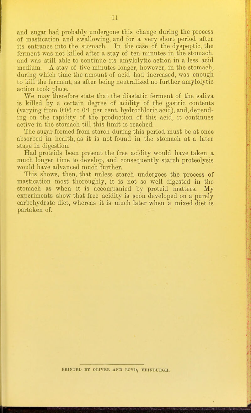 and sugar had probably undergone this change during the process of mastication and swallowing, and for a very short period after its entrance into the stomach. In the case of the dyspeptic, the ferment was not killed after a stay of ten minutes in the stomach, and was still able to continue its amylolytic action in a less acid medium. A stay of five minutes longer, however, in the stomach, during which time the amount of acid had increased, was enough to kill the ferment, as after being neutralized no further amylolytic action took place. We may therefore state that the diastatic ferment of the saliva is killed by a certain degree of acidity of the gastric contents (varying from 006 to O'l per cent, hydrochloric acid), and, depend- ing on the rapidity of the production of this acid, it continues active in the stomach till this limit is reached. The sugar formed from starch during this period must be at once absorbed in health, as it is not found in the stomach at a later stage in digestion. Had proteids been present the free acidity would have taken a much longer time to develop, and consequently starch proteolysis would have advanced much further. This shows, then, that unless starch undergoes the process of mastication most thoroughly, it is not so well digested in the stomach as when it is accompanied by proteid matters. My experiments show that free acidity is soon developed on a purely carbohydrate diet, whereas it is much later when a mixed diet is partaken of. PRINTED BY OLIVER AND BOYD, EDINBURGH.