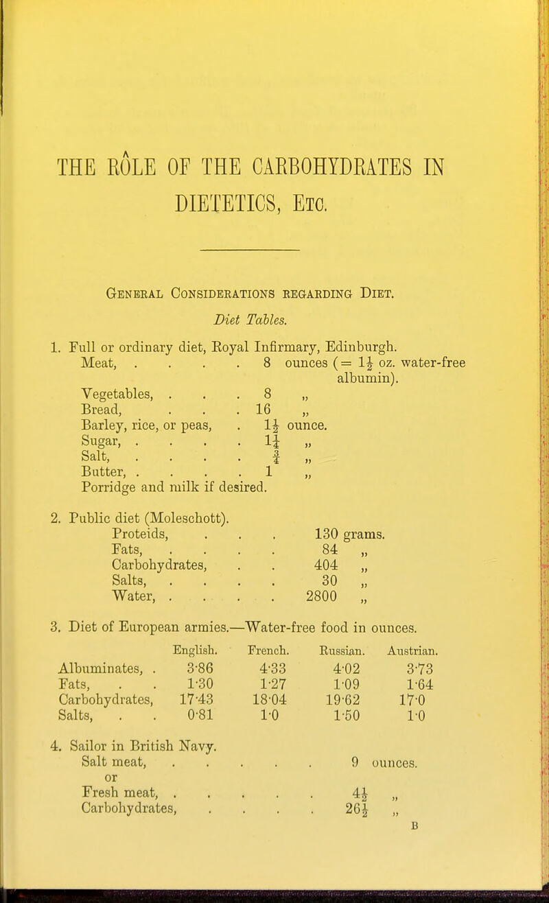 DIETETICS, Etc. General Considerations regarding Diet. Diet Tables. 1. Full or ordinary diet, Royal Infirmary, Edinburgh. . 8 Meat, Vegetables, . Bread, Barley, rice, or peas. Sugar, . Salt, Butter, . Porridge and milk if desired. Public diet (Moleschott). Proteids, Fats, Carbohydrates, Salts, Water, . ounces (= oz. water-free albumin). 8 „ 16 ounce. 130 grams. 84 404 30 2800 ») 3. Diet of European armies.—Water-free food in ounces. Albuminates, . Fats, Carbohydrates, Salts, English. 3-86 1-30 17-43 0-81 French. 4-33 1-27 18-04 1-0 Russian. 4-02 1-09 19-62 1-50 4. Sailor in British Navy. Salt meat, or Fresh meat, . Carbohydrates, Anstritan. 3-73 1-64 17-0 1-0 ounces. 26J B