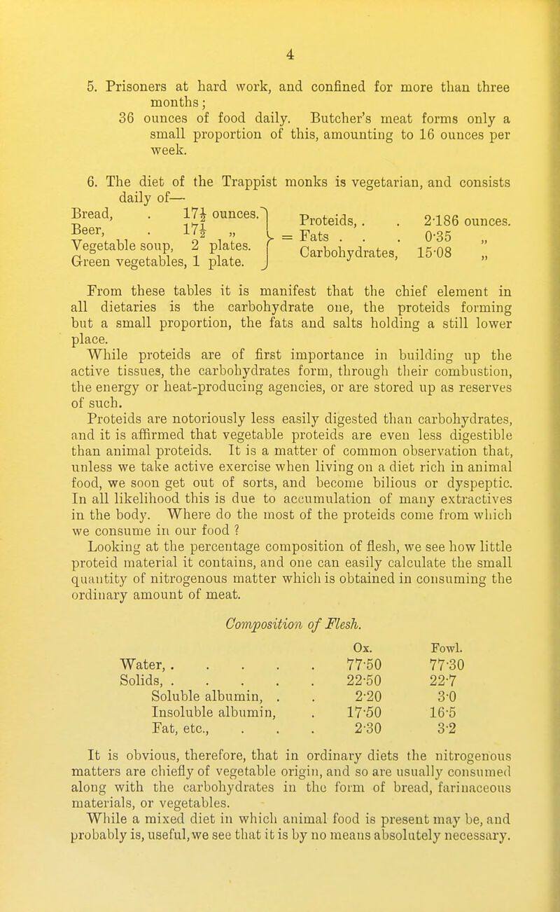 5. Prisoners at hard work, and confined for more than three months; 36 ounces of food daily. Butcher's meat forms only a small proportion of this, amounting to 16 ounces per week. 6. The diet of the Trappist monks is vegetarian, and consists daily of— Bread, . 17| ounces.^ Proteids,. . 2-186 ounces. V''V • I' 1 y = Fats . . . 0-35 „ Vegetable soup, 2 p ates, r Carbohydrates, 15-08 „ Grreen vegetables, 1 plate. J j > From these tables it is manifest that the chief element in all dietaries is the carbohydrate one, the proteids forming but a small proportion, the fats and salts holding a still lower place. While proteids are of first importance in building up the active tissues, the carbohydrates form, through their combustion, the energy or heat-producing agencies, or are stored up as reserves of such. Proteids are notoriously less easily digested than carbohydrates, and it is affirmed that vegetable proteids are even less digestible than animal proteids. It is a matter of common observation that, unless we take active exercise when living on a diet rich in animal food, we soon get out of sorts, and become bilious or dyspeptic. In all likelihood this is due to accumulation of many extractives in the body. Where do the most of the proteids come from which we consume in our food ? Looking at the percentage composition of flesh, we see how little proteid material it contains, and one can easily calculate the small quantity of nitrogenous matter which is obtained in consuming the ordinary amount of meat. Composition of Flesh. Ox. Fowl. Water, 77-50 77-30 Solids, 22-50 22-7 Soluble albumin, . . 2-20 3-0 Insoluble albumin, . 17-50 16-5 Fat, etc., . . . 2-30 3-2 It is obvious, therefore, that in ordinary diets the nitrogenous matters are chiefly of vegetable origin, and so are usually consumed along with the carbohydrates in the form of bread, farinaceous materials, or vegetables. While a mixed diet in which animal food is present may be, and probably is, useful, we see that it is by no means absolutely necessary.