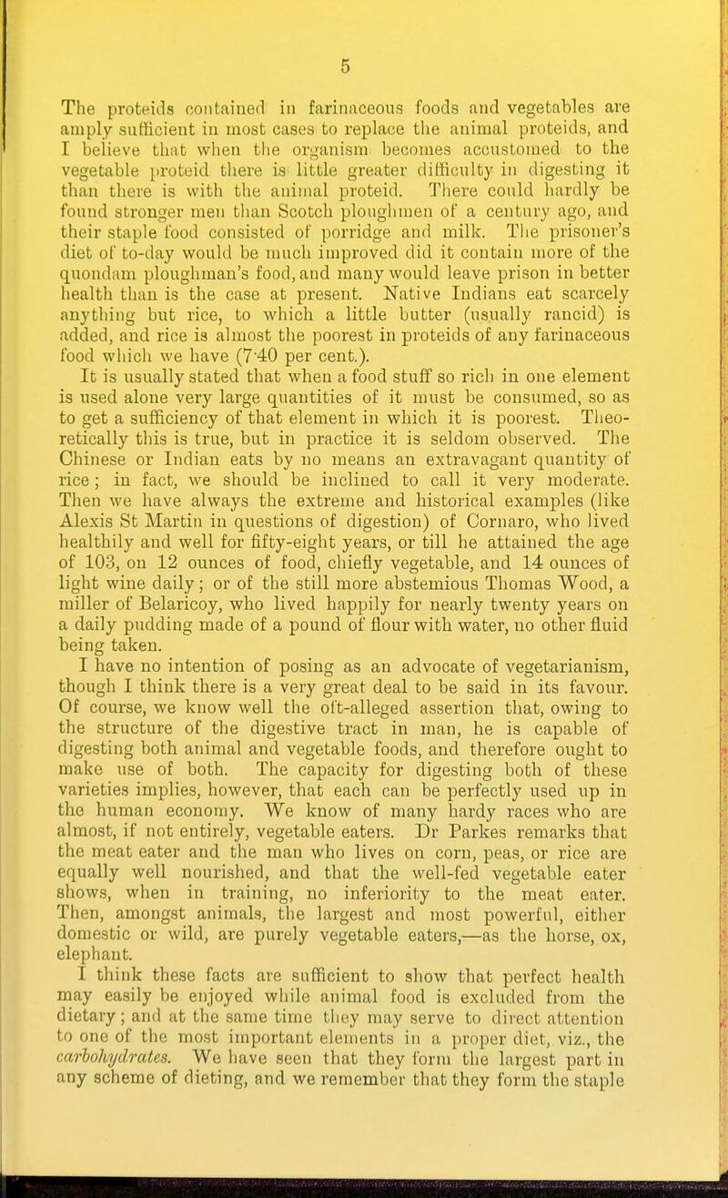 The proteids contained in farinaceous foods and vegetables ave amply sufficient in most cases to replace the animal proteids, and I believe that when the organism becomes accustomed to the vegetable proteid there is little greater difficulty in digesting it than there is with the animal proteid. There could hardly be found stronger men than Scotch ploughmen of a century ago, and their staple food consisted of porridge and milk. The prisoner's diet of to-day would be much improved did it contain more of the quondam ploughman's food, and many would leave prison in better health than is the case at present. Native Indians eat scarcely anything but rice, to which a little butter (usually rancid) is added, and rice is almost the poorest in proteids of any farinaceous food which we have (7'40 per cent.). It is usually stated that when a food stuff so rich in one element is used alone very large quantities of it must be consumed, so as to get a sufficiency of that element in which it is poorest. Theo- retically this is true, but in practice it is seldom observed. The Chinese or Indian eats by no means an extravagant quantity of rice ; in fact, we should be inclined to call it very moderate. Then we have always the extreme and historical examples (like Alexis St Martin in questions of digestion) of Cornaro, who lived healthily and well for fifty-eight years, or till he attained the age of 103, on 12 ounces of food, chiefly vegetable, and 14 ounces of light wine daily; or of the still more abstemious Thomas Wood, a miller of Belaricoy, who lived happily for nearly twenty years on a daily pudding made of a pound of flour with water, no other fluid being taken. I have no intention of posing as an advocate of vegetarianism, though I think there is a very great deal to be said in its favour. Of course, we know well the oft-alleged assertion that, owing to the structure of the digestive tract in man, he is capable of digesting both animal and vegetable foods, and therefore ought to make use of both. The capacity for digesting both of these varieties implies, however, that each can be perfectly used up in the human economy. We know of many hardy races who are almost, if not entirely, vegetable eaters. Dr Parkes remarks that the meat eater and the man who lives on corn, peas, or rice are equally well nourished, and that the well-fed vegetable eater shows, when in training, no inferiority to the meat eater. Then, amongst animals, the largest and most powerful, either domestic or wild, are purely vegetable eaters,—as the horse, ox, elephant. I think these facts are sufficient to show that perfect health may easily be enjoyed while animal food is excluded from the dietary; and at the same time they may serve to direct attention to one of the most important elements in a proper diet, viz., the carbohydrates. We have seen that they form the largest part in any scheme of dieting, and we remember that they form the staple