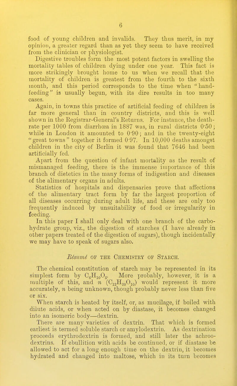 food of young children and invalids. They thus merit, in my opinion, a greater regard than as yet they seem to have received from the clinician or physiologist. Digestive troubles form the most potent factors in swelling the mortality tables of children dying under one year. This fact is more strikingly brought home to us when we recall that tlie mortality of children is greatest from the fourth to the sixth month, and this period corresponds to the time when  hand- feeding is usually begun, with its dire results in too many cases. Again, in towns this practice of artificial feeding of children is far more general than in country districts, and this is well shown in the Eegistrar-General's Eeturns. For instance, the death- rate per 1000 from diarrhoea in 1887 was, in rural districts 0'50; while in London it amounted to 090; and in the twenty-eight great towns together it formed 0'97. In 10,000 deaths amongst children in the city of Berlin it was found that 7646 had been artificially fed. Apart from the question of infant mortality as the result of mismanaged feeding, there is the immense importance of this branch of dietetics in the many forms of indigestion and diseases of the alimentary organs in adults. Statistics of hospitals and dispensaries prove that affections of the alimentary tract form by far the largest proportion of all diseases occurring during adult life, and these are only too frequently induced by unsuitability of food or irregularity in feeding. In this paper I shall only deal with one branch of the carbo- hydrate group, viz., the digestion of starches (I have already in other papers treated of the digestion, of sugars), though incidentally we may have to speak of sugars also. Bdsicm4 or the Chemistky of Starch. The chemical constitution of starch may be represented in its simplest form by C6II;^q05. More probably, liowever, it is a multiple of this, and n (C^gHgoOio) would represent it more accurately, n being unknown, though probably never less than five or six. When starch is heated by itself, or, as mucilage, if boiled with dilute acids, or when acted on by diastase, it becomes changed into an isomeric body—dextrin. There are many varieties of dextrin. That which is formed earliest is termed soluble starch or amylodextrin. As dextrination proceeds erythrodextrin is formed, and still later the achroo- dextrins. If ebullition with acids be continued, or if diastase be allowed to act for a long enough time on the dextrin, it becomes hydrated and changed into maltose, which in its turn becomes
