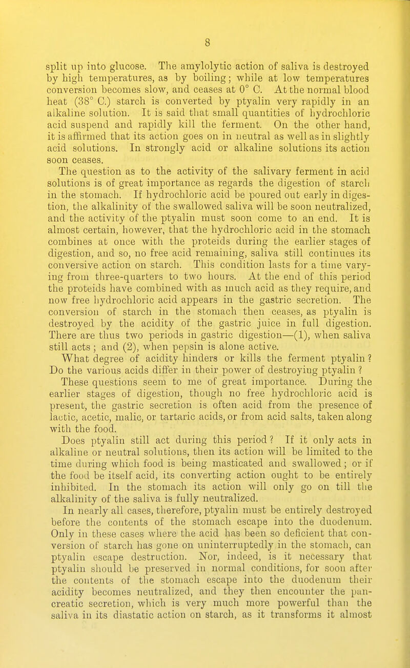split up into glucose. Tlie amylolytic action of saliva is destroyed by high temperatures, as by boiling; while at low temperatures conversion becomes slow, and ceases at 0° C. At the normal blood heat (38° C.) starch is converted by ptyalin very rapidly in an alkaline solution. It is said that small quantities of hydrochloric acid suspend and rapidly kill the ferment. On the other hand, it is affirmed that its action goes on in neutral as well as in slightly acid solutions. In strongly acid or alkaline solutions its action soon ceases. The question as to the activity of the salivary ferment in acid solutions is of great importance as regards the digestion of starch in the stomach. If hydrochloric acid be poured out early in diges- tion, the alkalinity of the swallowed saliva will be soon neutralized, and the activity of the ptyalin must soon come to an end. It is almost certain, however, that the hydrochloric acid in the stomach combines at once with the proteids during the earlier stages of digestion, and so, no free acid remaining, saliva still continues its conversive action on starch. This condition lasts for a time vary- ing from three-quarters to two hours. At the end of tliis period the proteids have combined with as much acid as they require, and now free hydrochloric acid appears in the gastric secretion. The conversion of starch in the stomach then ceases, as ptyalin is destroyed by the acidity of the gastric juice in full digestion. There are thus two periods in gastric digestion—(1), when saliva still acts ; and (2), when pepsin is alone active. What degree of acidity hinders or kills the ferment ptyalin ? Do the various acids differ in their power of destroying ptyalin ? These questions seem to me of great importance. During the earlier stages of digestion, though no free hydrochloric acid is present, the gastric secretion is often acid from the presence of lactic, acetic, malic, or tartaric acids, or from acid salts, taken along with the food. Does ptyalin still act during this period ? If it only acts in alkaline or neutral solutions, then its action will be limited to the time during which food is being masticated and swallowed; or if the food be itself acid, its converting action ought to be entirely inhibited. In the stomach its action will only go on till the alkalinity of the saliva is fully neutralized. In nearly all cases, therefore, ptyalin must be entirely destroyed before the contents of the stomach escape into the duodenum. Only in these cases where the acid has been so deficient that con- version of starch has gone on uninterruptedly in the stomach, can ptyalin escape destruction. Nor, indeed, is it necessary that ptyalin should be preserved in normal conditions, for soon after the contents of the stomach escape into the duodenum their acidity becomes neutralized, and they then encounter the pan- creatic secretion, which is very much more powerful than the saliva in its diastatic action on starch, as it transforms it almost