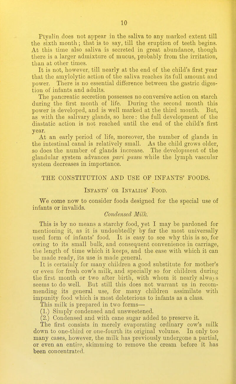 Ptyalin does not appear in the saliva to any marked extent till the sixth month; that is to say, till the eruption of teeth begins. At this time also saliva is secreted in great abundance, though tliere is a larger admixture of mucus, probably from the irritation, than at other times. It is not, however, till nearly at the end of the child's first year that the amylolytic action of the saliva reaches its full amount and power. There is no essential difference between the gastric diges- tion of infants and adults. The pancreatic secretion possesses no conversive action on starch during the first month of life. During the second month this power is developed, and is well marked at tlie third month. But, as with the salivary glands, so here: the full development of the diastatic action is not reached until the end of the child's first year. At an early period of life, moreover, the number of glands in the intestinal canal is relatively small. As the child grows older, so does the number of glands increase. The development of the glandular system advances pari passu while the lymph vascular system decreases in importance. THE CONSTITUTION AND USB OF INFANTS' FOODS. Infants' or Invalids' Food. We come now to consider foods designed for the special use of infants or invalids. Condensed Milk. This is by no means a starchy food, yet I may be pardoned for mentioning it, as it is undoubtedly by far the most universally used form of infants' food. It is easy to see why this is so, for owing to its small bulk, and consequent convenience in carriage, the length of time which it keeps, and the ease with which it can be made ready, its use is made general. It is certainly for many children a good substitute for mother's or even for fresh cow's milk, and specially so for children during the first month or two after birth, with whom it nearly alwa \ s seems to do well. But still this does not warrant us in recom- mending its general use, for many children assimilate witli impunity food which is most deleterious to infants as a class. This milk is prepared in two forms— (1.) Simply condensed and unsweetened. (2.) Condensed and with cane sugar added to preserve it. The first consists in merely evaporating ordinary cow's milk down to one-tliird or one-fourth its original volume. In only too many cases, however, the milk has previously undergone a partial, or even an entire, skimming to remove the cream before it has been concentrated.