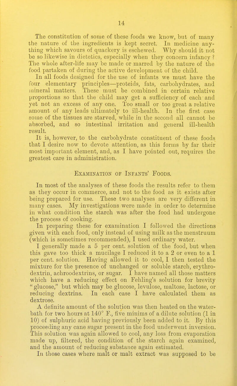 The constitution of some of these foods we know, but of many the nature of the ingredients is kept secret. In medicine any- thing which savours of quackery is eschewed. Why should it not be so likewise in dietetics, especially when they concern infancy ? The whole after-life may be made or marred by the nature of the food partaken of during the active development of the child. In all foods designed for the use of infants we must have the four elementary principles—proteids, fats, carbohydrates, and mineral matters. These must be combined in certain relative proportions so that the child may get a sufficiency of each and yet not an excess of any one. Too small or too great a relative amount of any leads ultimately to ill-health. In the first case souie of the tissues are starved, while in the second all cannot be absorbed, and so intestinal irritation and general ill-health result. It is, however, to the carbohydrate constituent of these foods that I desire now to devote attention, as this forms by far their most important element, and, as I have pointed out, requires the greatest care in administration. Examination of Infants' Foods. In most of the analyses of these foods the results refer to them as they occur in commerce, and not to the food as it exists after being prepared for use. These two analyses are very different in many cases. My investigations were made in order to determine in what condition the starch was after the food had undergone the process of cooking. In preparing these for examination I followed the directions given with each food, only instead of using milk as the menstruum (which is sometimes recommended), I used ordinary water. I generally made a 5 per cent, solution of the food, but when this gave too thick a mucilage I reduced it to a 2 or even to a 1 per cent, solution. Having allowed it to cool, I then tested the mixture for the presence of unchanged or soluble starch, erythro- dextrin, achroodextrins, or sugar. I have named all those matters which have a reducing effect on Fehliug's solution for brevity  glucose, but which may be glucose, levulose, maltose, lactose, or reducing dextrins. In each case I have calculated them as dextrose. A definite amount of the solution was then heated on the water- bath for two hours at 140° F., five minims of a dilute solution (1 in 10) of sulphuric acid having previously been added to it. By this proceeding any cane sugar present in the food underwent inversion. This solution was again allowed to cool, any loss from evaporation made up, filtered, the condition of the starch again examined, and the amount of reducing substance again estimated. In those cases where malt or malt extract was supposed to be