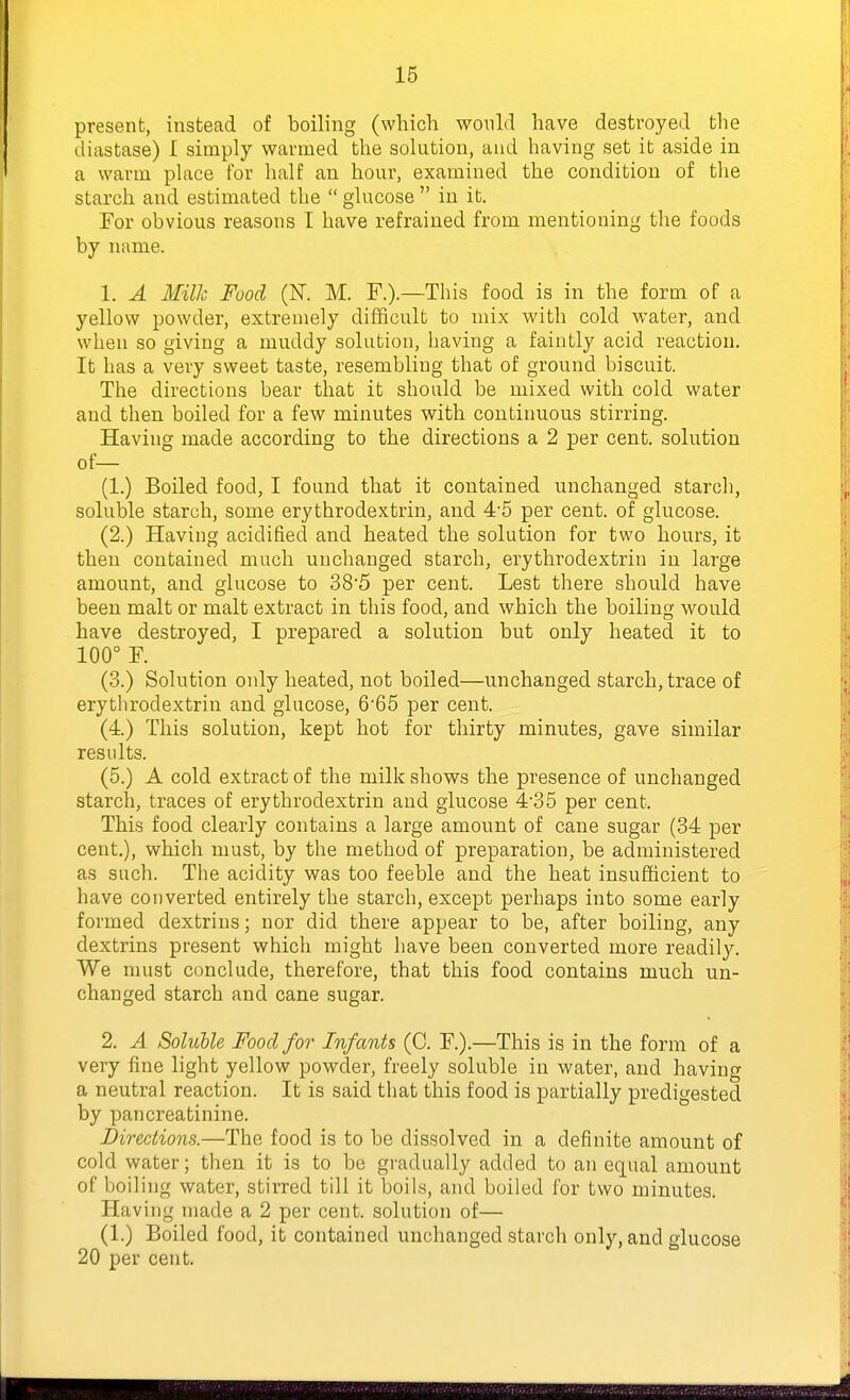present, instead of boiling (which would have destroyed the diastase) I simply warmed the solution, and having set it aside in a warm place for half an hour, examined the condition of tlie starch and estimated the  glucose  in it. For obvious reasons I have refrained from mentioning the foods by name. 1. A Milk Food (K M. F.).—This food is in the form of a yellow powder, extremely difficult to mix with cold water, and when so giving a muddy solution, having a faintly acid reaction. It has a very sweet taste, resembling that of ground biscuit. The directions bear that it should be mixed with cold water and then boiled for a few minutes with continuous stirring. Having made according to the directions a 2 per cent, solution of— (1.) Boiled food, I found that it contained unchanged starch, soluble starch, some erythrodextrin, and 4'5 per cent, of glucose. (2.) Having acidified and heated the solution for two hours, it then contained much unchanged starch, erythrodextrin in large amount, and glucose to 38'5 per cent. Lest there should have been malt or malt extract in this food, and which the boiling would have destroyed, I prepared a solution but only heated it to 100° F. (3.) Solution only heated, not boiled—unchanged starch, trace of erythrodextrin and glucose, 665 per cent. (4.) This solution, kept hot for thirty minutes, gave similar results. (5.) A cold extract of the milk shows the presence of unchanged starch, traces of erythrodextrin and glucose 435 per cent. This food clearly contains a large amount of cane sugar (34 per cent.), which must, by the method of preparation, be administered as such. Tlie acidity was too feeble and the heat insufficient to have converted entirely the starch, except perhaps into some early formed dextrins; nor did there appear to be, after boiling, any dextrins present which might have been converted more readil3^ We must conclude, therefore, that this food contains much un- changed starch and cane sugar. 2. A Soluhle Food for Infants (C. F.).—This is in the form of a very fine light yellow powder, freely soluble in water, and having a neutral reaction. It is said that this food is partially predigested by pan creatinine. Directions.—The food is to be dissolved in a definite amount of cold water; then it is to be gradually added to an equal amount of boiling water, stirred till it boils, and boiled for two minutes. Having made a 2 per cent, solution of— (1.) Boiled food, it contained unchanged starch only, and glucose 20 per cent.