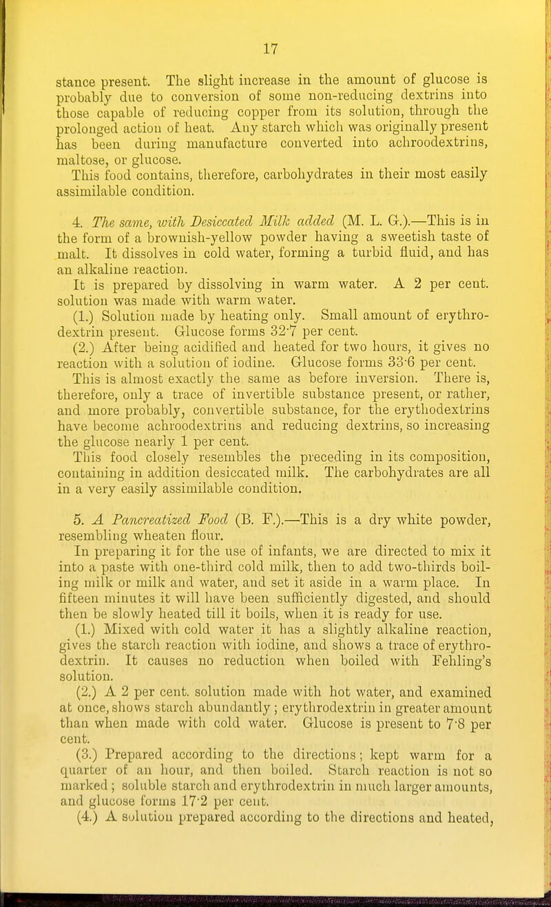 stance present. The slight increase in the amount of glucose is probably due to conversion of some non-reducing dextrins into those capable of reducing copper from its solution, through the prolonged action of heat. Any starch which was originally present has been during manufacture converted into achroodextrins, maltose, or glucose. This food contains, therefore, carbohydrates in their most easily assimilable condition. 4. The same, loith Desiccated Mills added (M. L. G.).—This is in the form of a brownish-yellow powder having a sweetish taste of malt. It dissolves in cold water, forming a turbid fluid, and has an alkaline reaction. It is prepared by dissolving in warm water. A 2 per cent, solution was made with warm water. (1.) Solution made by heating only. Small amount of erythro- dextrin present. Glucose forms 32'7 per cent. (2.) After being acidified and heated for two hours, it gives no reaction with a solution of iodine. Glucose forms 336 per cent. This is almost exactly tlie same as before inversion. There is, therefore, only a trace of invertible substance present, or rather, and more probably, convertible substance, for the erythodextrins have become achroodextrins and reducing dextrins, so increasing the glucose nearly 1 per cent. This food closely resembles the preceding in its composition, containing in addition desiccated milk. The carbohydrates are all in a very easily assimilable condition. 5. A Pancreatized Food (B. F.).—This is a dry white powder, resembling wheaten flour. In preparing it for the use of infants, we are directed to mix it into a paste with one-third cold milk, then to add two-thirds boil- ing milk or milk and water, and set it aside in a warm place. In fifteen minutes it will have been sufficiently digested, and should then be slowly heated till it boils, when it is ready for use. (1.) Mixed with cold water it has a slightly alkaline reaction, gives the starch reaction with iodine, and shows a trace of erythro- dextrin. It causes no reduction when boiled with Fehling's solution. (2.) A 2 per cent, solution made with hot water, and examined at once, shows starch abundantly; erythrodextrin in greater amount than when made with cold water. Glucose is present to 7'8 per cent. (3.) Prepared according to the directions; kept warm for a quarter of an hour, and then boiled. Starch reaction is not so marked ; soluble starch and erythrodextrin in much larger amounts, and glucose forms 17'2 per cent. (4.) A Solution prepared according to the directions and heated,
