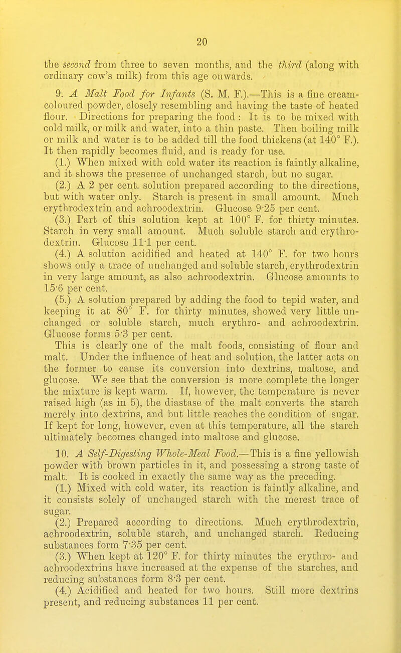 the second from three to seven montlis, and the tliircl (along with ordinary cow's milk) from this age onwards. 9. A Malt Food for Infants (S. M. F.).—This is a fine cream- coloured powder, closely resembling and having the taste of heated fl.our. Directions for preparing the food : It is to be mixed with cold milk, or milk and water, into a thin paste. Tlien boiling milk or milk and water is to be added till the food thickens (at 140° F.). It then rapidly becomes fluid, and is ready for use. (1.) When mixed with cold water its reaction is faintly alkaline, and it shows the presence of unchanged starch, but no sugar. (2.) A 2 per cent, solution prepared according to the directions, but with water only. Starch is present in small amount. Much erythrodextrin and achroodextrin. Glucose 9'25 per cent. (3.) Part of this solution kept at 100° F. for thirty minutes. Starch in very small amount. Much soluble starch and erythro- dextrin. Glucose 111 per cent. (4.) A solution acidified and heated at 140° F. for two hours shows only a trace of unchanged and soluble starch, erythrodextrin in very large amount, as also achroodextrin. Glucose amounts to 156 per cent. (5.) A solution prepared by adding the food to tepid water, and keeping it at 80° F. for thirty minutes, showed very little un- changed or soluble starch, much erythro- and achroodextrin. Glucose forms 53 per cent. This is clearly one of the malt foods, consisting of flour and malt. Under the influence of heat and solution, the latter acts on the former to cause its conversion into dextrins, maltose, and glucose. We see that the conversion is more complete the longer the mixture is kept warm. If, however, the temperature is never raised high (as in 5), the diastase of the malt converts the starch merely into dextrins, and but little reaches the condition of sugar. If kept for long, however, even at this temperature, all the starch ultimately becomes changed into maltose and glucose. 10. A Self-Digesting Whole-Meal Food.—This is a fine yellowish powder with brown particles in it, and possessing a strong taste of malt. It is cooked in exactly the same way as the preceding. (1.) Mixed with cold water, its reaction is faintly alkaline, and it consists solely of unchanged starch with the merest trace of sugar. (2.) Prepared according to directions. Much erythrodextrin, achroodextrin, soluble starch, and unchanged starch. Eeduciug substances form 7'35 per cent. (3.) When kept at 120° F. for thirty minutes the erythro- and achroodextrins have increased at the expense of the starches, and reducing substances form 8'3 per cent. (4.) Acidified and heated for two hours. Skill more dextrins present, and reducing substances 11 per cent.