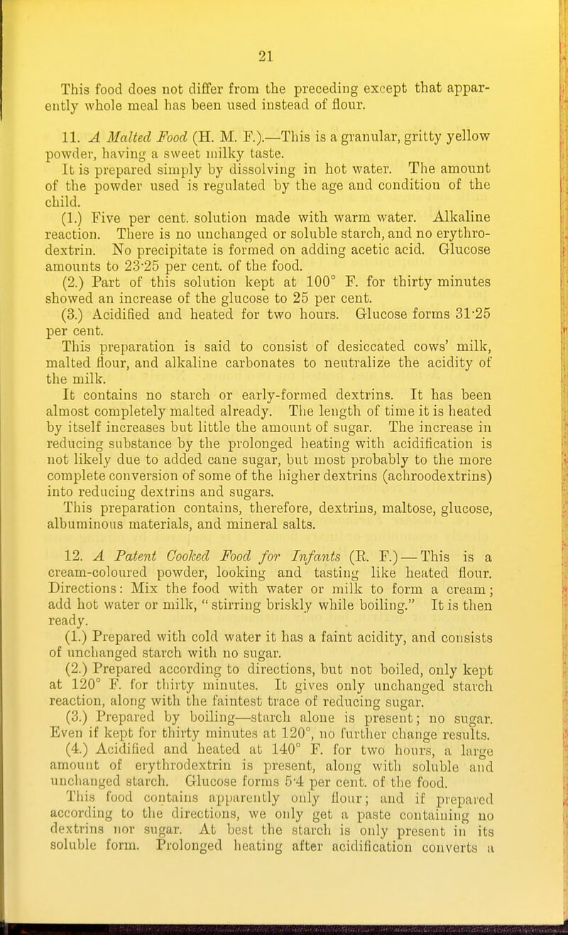 This food does not differ from the preceding except that appar- ently whole meal has been used instead of flour. 11. A Malted Food (H. M. F.).—This is agranular, gritty yellow powder, having a sweet milky taste. It is prepared simply by dissolving in hot water. The amount of the powder used is regulated by the age and condition of the child. (1.) Five per cent, solution made with warm water. Alkaline reaction. There is no unchanged or soluble starch, and no erythro- dextrin. No precipitate is formed on adding acetic acid. Glucose amounts to 2325 per cent, of the food. (2.) Part of this solution kept at 100° F. for thirty minutes showed an increase of the glucose to 25 per cent. (3.) Acidified and heated for two hours. Glucose forms 31'25 per cent. This preparation is said to consist of desiccated cows' milk, malted flour, and alkaline carbonates to neutralize the acidity of the milk. It contains no starch or early-formed dextrins. It has been almost completely malted already. Tlie length of time it is heated by itself increases but little the amount of sugar. The increase in reducing substance by the prolonged heating with acidification is not likely due to added cane sugar, but most probably to the more complete conversion of some of the higher dextrins (achroodextrins) into reducing dextrins and sugars. This preparation contains, therefore, dextrins, maltose, glucose, albuminous materials, and mineral salts. 12. A Patent Cooked Food for Infants (E. F.) — This is a cream-coloured powder, looking and tasting like heated flour. Directions: Mix the food with water or milk to form a cream; add hot water or milk,  stirring briskly while boiling. It is then ready. (1.) Prepared with cold water it has a faint acidity, and consists of unchanged starch with no sugar. (2.) Prepared according to directions, but not boiled, only kept at 120° F. for thirty minutes. It gives only unchanged starch reaction, along with the faintest trace of reducing sugar. (3.) Prepared by boiling—starch alone is present; no sugar. Even if kept for thirty minutes at 120°, no further change results. (4.) Acidified and heated at 140° F. for two hours, a large amount of erythrodextrin is present, along with soluble and unchanged starch. Glucose forms 5'4 per cent, of the food. Tlii.'j food contains apparently only flour; and if prepared according to the directions, we only get a paste containing no dextrins nor sugar. At best the starch is only present in its soluble form. ]?roIonged heating after acidification converts a