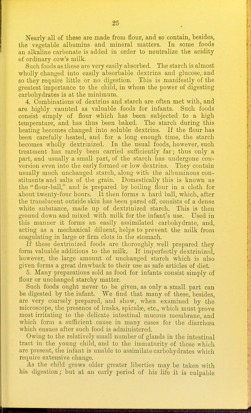 2^ Nearly all of these are made from flour, and so contain, besides, the vegetable albumins and mineral matters. In some foods an alkaline carbonate is added in order to neutralize the acidity of ordinary cow's milk. Snch foods as these are very easily absorbed. The starch is almost wholly changed into easily absorbable dextrins and glucose, and so they require little or no digestion. This is manifestly of the greatest importance to the child, in whom the power of digesting carbohydrates is at the minimum. 4. Combinations of dextrins and starch are often met with, and are highly vaunted as valuable foods for infants. Such foods consist simply of flour which has been subjected to a high temperature, and has thus been baked. The starch during this heating becomes changed into soluble dextrins. If the flour has been carefully heated, and for a long enough time, the starch becomes wholly dextrinized. In the usual foods, however, such treatment has rarely been carried sufficiently far; thus only a part, and usually a small part, of the starch has undergone con- version even into the early formed or low dextrins. They contain usually much unchanged starch, along with the albuminous con- stituents and salts of tlie grain. Domestically this is known as the  flour-ball, and is prepared by boiling flour in a cloth for about twenty-four hours. It then forms a hard ball, which, after the translucent outside skin has been pared off, consists of a dense white substance, made up of dextrinized starch. This is then ground down and mixed with milk for the infant's use. Used in this manner it forms an easily assimilated carbohydrate, and, acting as a mechanical diluent, helps to prevent the milk from coagulating in large or firm clots in the stomach. If these dextrinized foods are thoroughly well prepared they form valuable additions to the milk. If imperfectly dextrinized, however, the large amount of unchanged starch which is also given forms a great drawback to their use as safe articles of diet. 5. Many preparations sold as food for infants consist simply of flour or unchanged starchy matter. Such foods ought never to be given, as only a small part can be digested by the infant. We find that many of these, besides, are very coarsely prepared, and show, when examined by the microscope, the presence of husks, spiculte, etc., which must prove most irritating to the delicate intestinal mucous membrane, and wliich forni a sufficient cause in many cases for the diarrhoea which ensues after such food is administered. Owing to the relatively small number of glands in the intestinal tract in tlie young child, and to the immaturity of tliose wliich are present, the infant is unable to assimilate carbohydrates which require extensive change. As the child grows older greater liberties may be taken with his digestion; but at an early period of his life it is culpable
