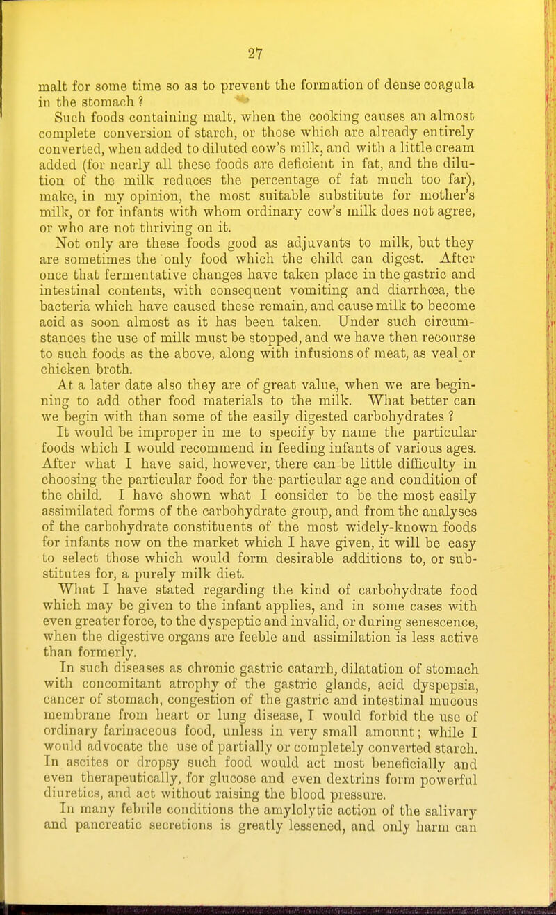 malt for some time so as to prevent the formation of dense coagula ill the stomach ? *** Such foods containing malt, when the cooking causes an almost complete conversion of starch, or those which are already entirely converted, when added to dihited cow's milk, and with a little cream added (for nearly all these foods are deficient in fat, and the dilu- tion of the milk reduces the percentage of fat much too far), make, in my opinion, the most suitable substitute for mother's milk, or for infants with whom ordinary cow's milk does not agree, or who are not thriving on it. Not only are these foods good as adjuvants to milk, but they are sometimes the only food which the child can digest. After once that fermentative changes have taken place in the gastric and intestinal contents, with consequent vomiting and diarrhoea, the bacteria which have caused these remain, and cause milk to become acid as soon almost as it has been taken. Under such circum- stances the use of milk must be stopped, and we have then recourse to such foods as the above, along with infusions of meat, as veal or chicken broth. At a later date also they are of great value, when we are begin- ning to add other food materials to the milk. What better can we begin with than some of the easily digested carbohydrates ? It would be improper in me to specify by name the particular foods which I would recommend in feeding infants of various ages. After what I have said, however, there can be little difficulty in choosing the particular food for the particular age and condition of the child. I have shown what I consider to be the most easily assimilated forms of the carbohydrate group, and from the analyses of the carbohydrate constituents of the most widely-known foods for infants now on the market which I have given, it will be easy to select those which would form desirable additions to, or sub- stitutes for, a purely milk diet. What I have stated regarding the kind of carbohydrate food which may be given to the infant applies, and in some cases with even greater force, to the dyspeptic and invalid, or during senescence, when the digestive organs are feeble and assimilation is less active than formerly. In such diseases as chronic gastric catarrh, dilatation of stomach with concomitant atrophy of the gastric glands, acid dyspepsia, cancer of stomach, congestion of the gastric and intestinal mucous membrane from heart or lung disease, I would forbid the use of ordinary farinaceous food, unless in very small amount; while I would advocate the use of partially or completely converted starch. In ascites or dropsy such food would act most beneficially and even therapeutically, for glucose and even dextrins form powerful diuretics, and act without raising the blood pressure. In many febrile conditions the amylolytic action of the salivary and pancreatic secretions is greatly lessened, and only harm can