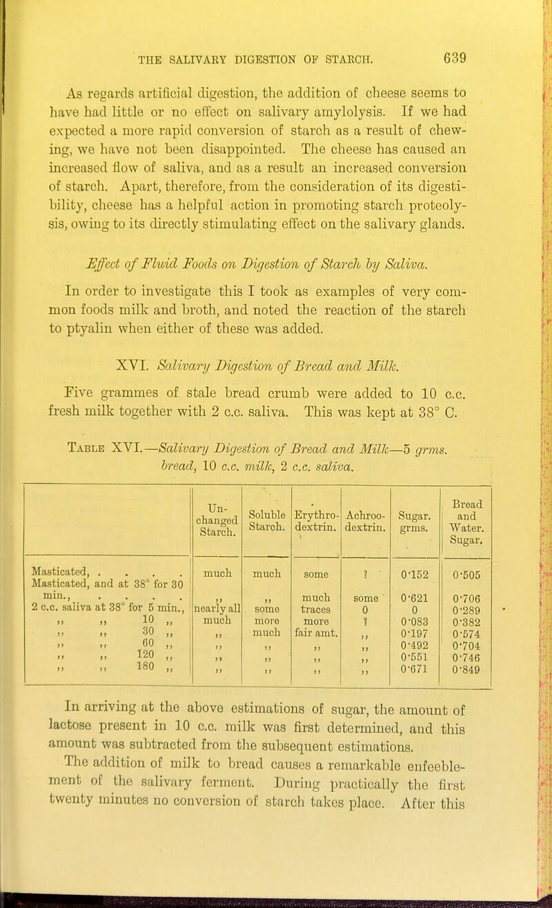 As regards artificial digestion, the addition of cheese seems to have had little or no effect on salivary amylolysis. If we had expected a more rapid conversion of starch as a result of chew- ing, we have not been disappointed. The cheese has caused an increased flow of saliva, and as a result an increased conversion of starch. Apart, therefore, from the consideration of its digesti- bility, cheese has a helpful action in promoting starch proteoly- sis, owing to its directly stimulating effect on the salivary glands. Effect of Fluid Foods on Digestion of Starch hy Saliva. In order to investigate this I took as examples of very com- mon foods milk and broth, and noted the reaction of the starch to ptyaliu when either of these was added. XVI. Salivary Digestion of Bread and Milk. Five grammes of stale bread crumb were added to 10 c.c. fresh milk together with 2 c.c. saliva. This was kept at 38° C. Table XVI.—Salivary Digestion of Bread and Milh—5 grms. bread, 10 c.c. milk, 2 c.c. saliva. Un- changed Starch. Soluble Starch. Erythro- dextrin. Achroo- dextrin. Sugar, grms. Bread and Water. Sugar, Masticated, .... much much some ? 0-152 0-505 Masticated, and at 38° for 30 min.. )) )» much some 0-621 0-706 2 c.c. saliva at 38° for 5 min., nearly all some traces 0 0 0-289 10 „ much more more 1 0-083 0-382 30 „ much fair amt. )i 0-197 0-574 60 „ )) >) i> 0-492 0-704 120 „ J1 ») 1 > 0-551 0-746 180 „ M 17 n 0-G71 0-849 In arriving at the above estimations of sugar, the amount of lactose present in 10 c.c. milk was first determined, and this amount was subtracted from the subsequent estimations. The addition of milk to bread causes a remarkable enfeeble- ment of the salivary ferment. During practically the first twenty minutes no conversion of starch takes place. After this