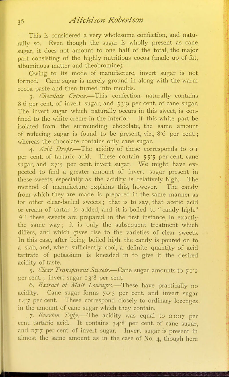 This is considered a very wholesome confection, and natu- rally so. Even though the sugar is wholly present as cane sugar, it does not amount to one half of the total, the major part consisting of the highly nutritious cocoa (made up of fat, albuminous matter and theobromine). Owing to its mode of manufacture, invert sugar is not formed. Cane sugar is merely ground in along with the warm cocoa paste and then turned into moulds. 3. Chocolate Crime.—This confection naturally contains 8'6 per cent, of invert sugar, and 5 3'9 per cent, of cane sugar. The invert sugar which naturally occurs in this sweet, is con- fined to the white creme in the interior. If this white part be isolated from the surrounding chocolate, the same amount of reducing sugar is found to be present, viz., 8'6 per cent; whereas the chocolate contains only cane sugar. 4. Acid Drops.—The acidity of these corresponds to O'l per cent, of tartaric acid. These contain 55*5 per cent, cane sugar, and 27*5 per cent, invert sugar. We might have ex- pected to find a greater amount of invert sugar present in these sweets, especially as the acidity is relatively high. The method of manufacture explains this, however. The candy from which they are made is prepared in the same manner as for other clear-boiled sweets ; that is to say, that acetic acid or cream of tartar is added, and it is boiled to candy high. All these sweets are prepared, in the first instance, in exactly the same way; it is only the subsequent treatment which differs, and which gives rise to the varieties of clear sweets. In this case, after being boiled high, the candy is poured on to a slab, and, when sufficiently cool, a definite quantity of acid tartrate of potassium is kneaded in to give it the desired acidity of taste. 5. Clear Transparent Sweets.—Cane sugar amounts to 71 2 per cent.; invert sugar I38 per cent. 6. Extract of Malt Lozenges.—These have practically no acidity. Cane sugar forms 70*3 per cent, and invert sugar 147 per cent. These correspond closely to ordinary lozenges in the amount of cane sugar which they contain. 7. Everton Toffy.—The acidity was equal to 0*007 pei cent, tartaric acid. It contains 34'8 per cent, of cane sugar, and 277 per cent, of invert sugar. Invert sugar is present in almost the same amount as in the case of No. 4, though here