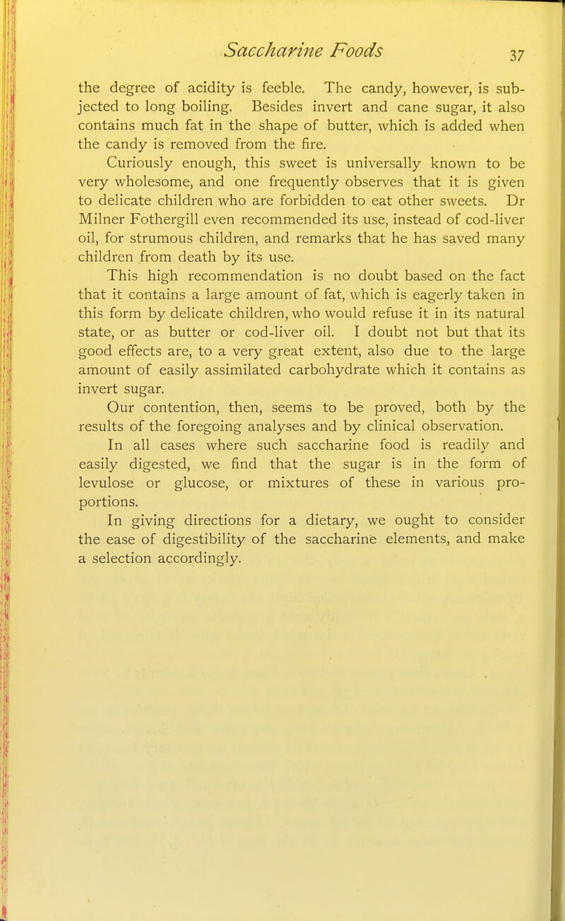 the degree of acidity is feeble. The candy, however, is sub- jected to long boiling. Besides invert and cane sugar, it also contains much fat in the shape of butter, which is added when the candy is removed from the fire. Curiously enough, this sweet is universally known to be very wholesome, and one frequently observes that it is given to delicate children who are forbidden to eat other sweets. Dr Milner Fothergill even recommended its use, instead of cod-liver oil, for strumous children, and remarks that he has saved many children from death by its use. This high recommendation is no doubt based on the fact that it contains a large amount of fat, which is eagerly taken in this form by delicate children, who would refuse it in its natural state, or as butter or cod-liver oil. I doubt not but that its good effects are, to a very great extent, also due to the large amount of easily assimilated carbohydrate which it contains as invert sugar. Our contention, then, seems to be proved, both by the results of the foregoing analyses and by clinical observation. In all cases where such saccharine food is readily and easily digested, we find that the sugar is in the form of levulose or glucose, or mixtures of these in various pro- portions. In giving directions for a dietary, we ought to consider the ease of digestibility of the saccharine elements, and make a selection accordingly.