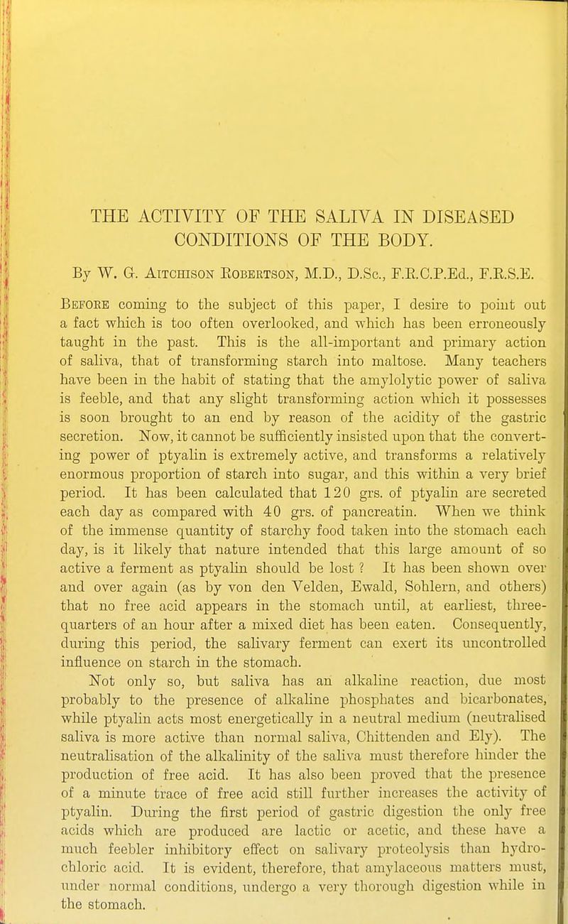 CONDITIONS OF THE BODY. By W. G. AiTCHisoN EOBERTSON, M.D., D.Sc, F.RC.P.Ed., F.E.S.E. Befoee coming to the subject of this paper, I desii-e to poiut out a fact which is too often overlooked, and which has been erroneously taught in the past. This is the all-important and primary action of saliva, that of transforming starch into maltose. Many teachers have been in the habit of stating that the amylolytic power of saliva is feeble, and that any slight transforming action which it possesses is soon brought to an end by reason of the acidity of the gastric secretion. Now, it cannot be sufficiently insisted upon that the convert- ing power of ptyalin is extremely active, and transforms a relatively enormous proportion of starch into sugar, and this withiu a very brief period. It has been calculated that 120 grs. of ptyahn are secreted each day as compared with 40 grs. of pancreatin. When we think of the immense quantity of starchy food taken into the stomach each day, is it likely that nature intended that this large amount of so active a ferment as ptyalin should be lost ? It has been shown over and over again (as by von den Velden, Ewald, Sohlern, and others) that no free acid appears in the stomach until, at earliest, three- quarters of an hour after a mixed diet has been eaten. Consequently, during this period, the salivary ferment can exert its uncontrolled influence on starch in the stomach. Not only so, but saliva has an alkaline reaction, due most probably to the presence of alkaline phosphates and bicarbonates, while ptyahn acts most energetically in a neutral medium (neutralised saliva is more active than normal saliva, Chittenden and Ely). The neutralisation of the alkalinity of the saliva must therefore hinder the production of free acid. It has also been proved that the presence of a minute trace of free acid still further increases the activity of ptyalin. During the first period of gastric digestion the only free acids which are produced are lactic or acetic, and these have a much feebler inhibitory effect on salivary proteolysis than hydro- chloric acid. It is evident, therefore, that amylaceous matters must, under normal conditions, undergo a very thorough digestion while in the stomach.