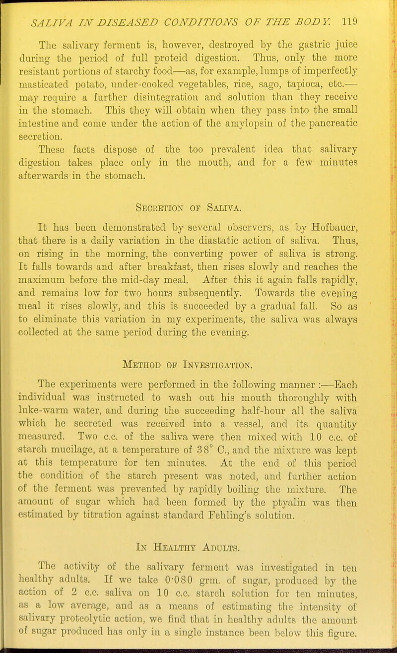 The salivcary ferment is, however, destroyed by the gastric juice during the period of full proteid digestion. Thus, only the more resistant portions of starchy food—as, for example, lumps of imperfectly masticated potato, under-cooked vegetables, rice, sago, tapioca, etc.^— may require a further disintegration and solution than they receive in the stomach. This they will obtain when they pass into the small intestine and come under the action of the amylopsin of the pancreatic secretion. These facts dispose of the too prevalent idea that salivary digestion takes place only in the mouth, and for a few minutes afterwards in the stomach. Secretion of Saliva. It has been demonstrated by several observers, as by Hofbauer, that there is a daily variation in the diastatic action of saliva. Thus, on rising in the morning, the converting power of saliva is strong. It falls towards and after breakfast, then rises slowly and reaches the maximum before the mid-day meal. After this it again falls rapidly, and remains low for two hours subsequently. Towards the evening meal it rises slowly, and this is succeeded by a gradual fall. So as to eliminate this variation in my experiments, the saliva was always collected at the same period during the evening. Method of Investigation. The experiments were performed in the following manner :—Each individual was instructed to wash out his mouth thoroughly with luke-warm water, and during the succeeding half-hour all the saliva which he secreted was received into a vessel, and its quantity measured. Two c.c. of the saliva were then mixed with 10 c.c. of starch mucilage, at a temperature of 38° C, and the mixture was kept at this temperature for ten minutes. At the end of this period the condition of the starch present was noted, and further action of the ferment was prevented by rapidly boiling the mixture. The amount of sugar which had been formed by the ptyalin was then estimated by titration against standard Fehling's solution. In Healthy Adults. The activity of the salivary ferment was investigated in ten healthy adults. If we take 0-080 grm. of sugar, produced by the action of 2 c.c. saliva on 10 c.c. starch solution for ten minutes, as a low average, and as a means of estimating the intensity of salivary proteolytic action, we find that in healthy adults the amount of sugar produced has only in a single instance been below this figure.