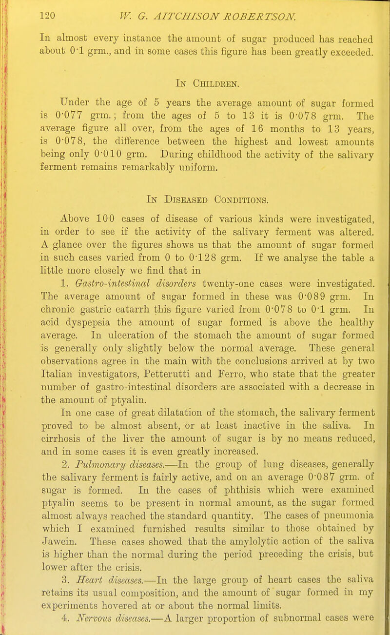 In almost every instance the amount of sugar produced has reached about O'l grm., and in some cases this figure has been greatly exceeded. In Childhen. Under the age of 5 years the average amount of sugar formed is 0-077 grm.; from the ages of 5 to 13 it is 0-078 grm. The average figure all over, from the ages of 16 months to 13 years, is 0-078, the difference between the highest and lowest amounts being only O'OIO grm. During childhood the activity of the salivary ferment remains remarkably uniform. In Diseased Conditions. Above 100 cases of disease of various kinds were investigated, in order to see if the activity of the salivary ferment was altered. A glance over the figures shows us that the amount of sugar formed in such cases varied from 0 to 0-128 grm. If we analyse the table a little more closely we find that in 1. Gastro-intestinal disorders twenty-one cases were investigated. The average amount of sugar formed in these was 0-089 grm. In chronic gastric catarrh this figure varied from 0-078 to 0-1 grm. In acid dyspepsia the amount of sugar formed is above the healthy average. In ulceration of the stomach the amount of sugar formed is generally only slightly below the normal average. These general observations agree in the main with the conclusions arrived at by two Italian investigators, Petterutti and Ferro, who state that the greater number of gastro-intestinal disorders are associated with a decrease in the amount of ptyalin. In one case of great dilatation of the stomach, the salivary ferment proved to be almost absent, or at least inactive in the saliva. In cirrhosis of the liver the amount of sugar is by no means reduced, and in some cases it is even greatly increased. 2. Pulmonary diseases.—In the group of lung diseases, generally the salivary ferment is fairly active, and on an average 0-087 grm. of sugar is formed. In the cases of phthisis which were examined ptyalin seems to be present in normal amount, as the sugar formed almost always reached the standard quantity. The cases of pneumonia which I examined furnished results similar to those obtained by Jawein. These cases showed that the amylolytic action of the saliva is higher than the normal during the period preceding the crisis, but lower after the crisis. 3. Heart diseases.—In the large group of heart cases the saliva retains its usual composition, and the amount of sugar formed in my experiments hovered at or about the normal limits. 4. Nervous diseases.—A larger proportion of subnormal cases were