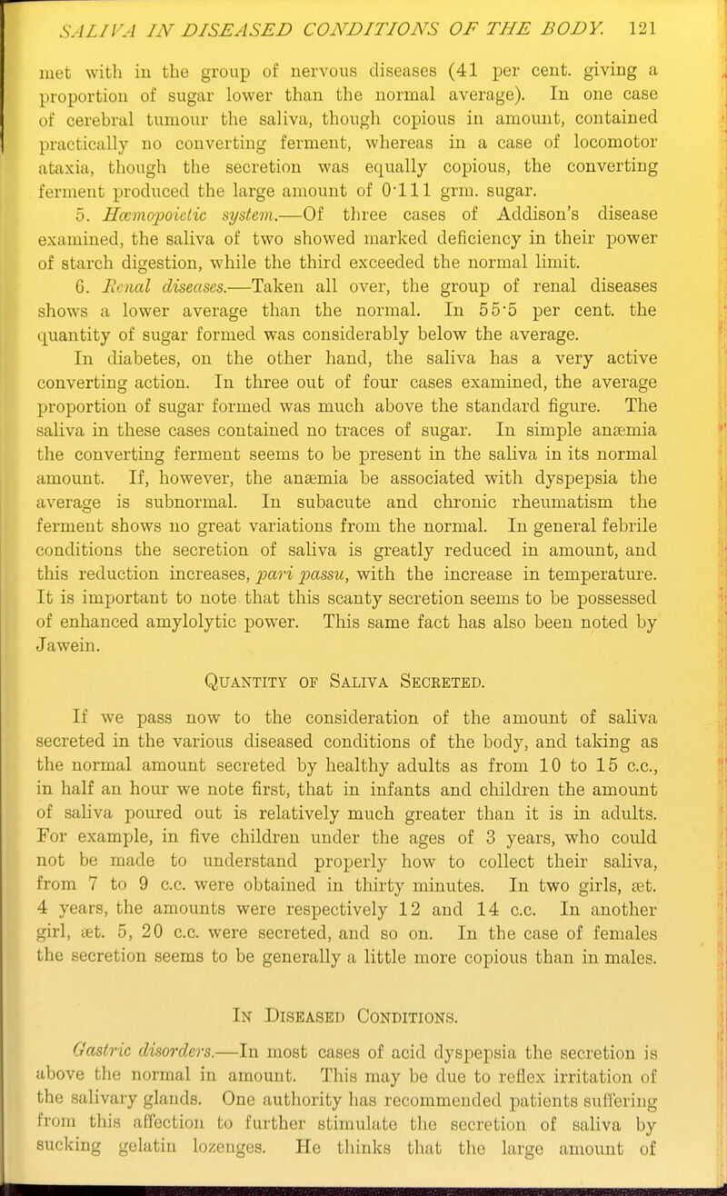 met with iu the group of nervous diseases (41 per cent, giving a proportion of sugar lower than the normal average). In one case of cerebral tumour the saliva, though copious in amount, contained practically no converting ferment, whereas in a case of locomotor ataxia, though the secretion was equally copious, the converting ferment produced the large amount of O'lll grm. sugar. 5. Hccmopoietic system.—Of three cases of Addison's disease examined, the saliva of two showed marked deficiency in their power of starch digestion, while the third exceeded the normal limit. 6. Renal diseases.—Taken all over, the group of renal diseases shows a lower average than the normal. In 55*5 per cent, the quantity of sugar formed was considerably below the average. In diabetes, on the other hand, the saliva has a very active converting action. In three out of four cases examined, the average proportion of sugar formed was much above the standard figure. The saliva in these cases contained no traces of sugar. In simple anaemia the converting ferment seems to be present in the saliva in its normal amount. If, however, the anaemia be associated with dyspepsia the average is subnormal. In subacute and chronic rheumatism the ferment shows no great variations from the normal. In general febrile conditions the secretion of saliva is greatly reduced in amount, and this reduction increases, pari passu, with the increase in temperature. It is important to note that this scanty secretion seems to be possessed of enhanced amylolytic power. This same fact has also been noted by Jawein. Quantity of Saliva Secreted. If we pass now to the consideration of the amount of saliva secreted in the various diseased conditions of the body, and taking as the normal amount secreted by healthy adults as from 10 to 15 c.c, in half an hour we note first, that in infants and children the amount of saliva poured out is relatively much greater than it is in adu.lts. For example, in five children under the ages of 3 years, who could not be made to understand properly how to collect their saliva, from 7 to 9 c.c. were obtained in thirty minutes. In two girls, set. 4 years, the amounts were respectively 12 and 14 c.c. In another girl, set. 5, 20 c.c. were secreted, and so on. In the case of females the secretion seems to be generally a little more copious than in males. In Diseased Conditions. Gastric disorders.—In most cases of acid dyspepsia the secretion is above the normal in amount. This may be due to reflex irritation of the salivary glands. One authority has recommended patients suifering from this affection to further stimulate tlie secretion of saliva by sucking gelatin lozenges. He thinks that the large amount of