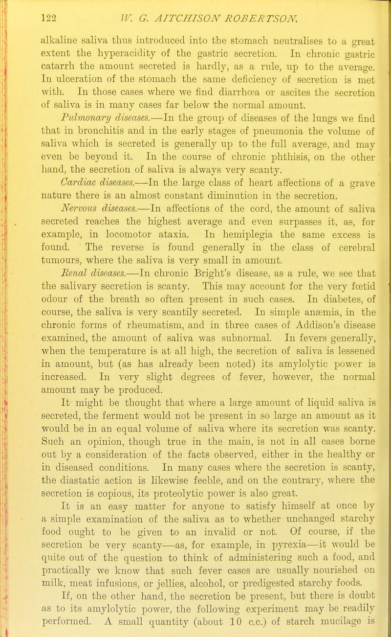 alkaline saliva thus introduced into the stomach neutralises to a great extent the hyperacidity of the gastric secretion. In chronic gastric catarrh the amount secreted is hardly, as a rule, up to the average. In ulceration of the stomach the same deficiency of secretion is met with. In those cases where we find diarrhoea or ascites the secretion of saliva is in many cases far below the normal amount. Pulmonary diseases.—In the group of diseases of the limgs we find that in bronchitis and in the early stages of pneumonia the volume of saliva which is secreted is generally up to the full average, and may even be beyond it. In the course of chronic phthisis, on the other hand, the secretion of saliva is always very scanty. Cardiac diseases.—In the large class of heart affections of a grave nature there is an almost constant diminution in the secretion. Nervous diseases.—In affections of the cord, the amount of saliva secreted reaches the highest average and even surpasses it, as, for example, in locomotor ataxia. In hemiplegia the same excess is found. The reverse is found generally in the class of cerebral tumours, where the saliva is very small in amount. Benal diseases.—In chronic Bright's disease, as a rule, we see that the salivary secretion is scanty. This may account for the very foetid odour of the breath so often present in snch cases. In diabetes, of course, the saHva is very scantily secreted. In simple anaemia, in the chronic forms of rheumatism, and in three cases of Addison's disease examined, the amount of saliva was subnormal. In fevers generally, when the temperature is at all high, the secretion of saliva is lessened in amount, but (as has already been noted) its amylolytic power is increased. In very slight degrees of fever, however, the normal amount may be produced. It might be thought that where a large amoimt of liquid saHva is secreted, the ferment would not be present in so large an amount as it would be in an equal volume of saliva where its secretion was scanty. Such an opinion, though true in the main, is not in all cases borne out by a consideration of the facts observed, either in the healthy or in diseased conditions. In many cases where the secretion is scanty, the diastatic action is likewise feeble, and on the contrary, where the secretion is copious, its proteolytic power is also great. It is an easy matter for anyone to satisfy himself at once by a simple examination of the saliva as to whether unchanged starchy food ought to be given to an invalid or not. Of course, if the secretion be very scanty—as, for example, in pyrexia—it would be quite out of the question to think of administering such a food, and practically we know that such fever cases are usually nourished on milk, meat infusions, or jellies, alcohol, or predigested starchy foods. If, on the other hand, the secretion be present, but there is doubt as to its amylolytic power, the following experiment may be readily performed. A small quantity (about 10 c.c.) of starch mucilage is