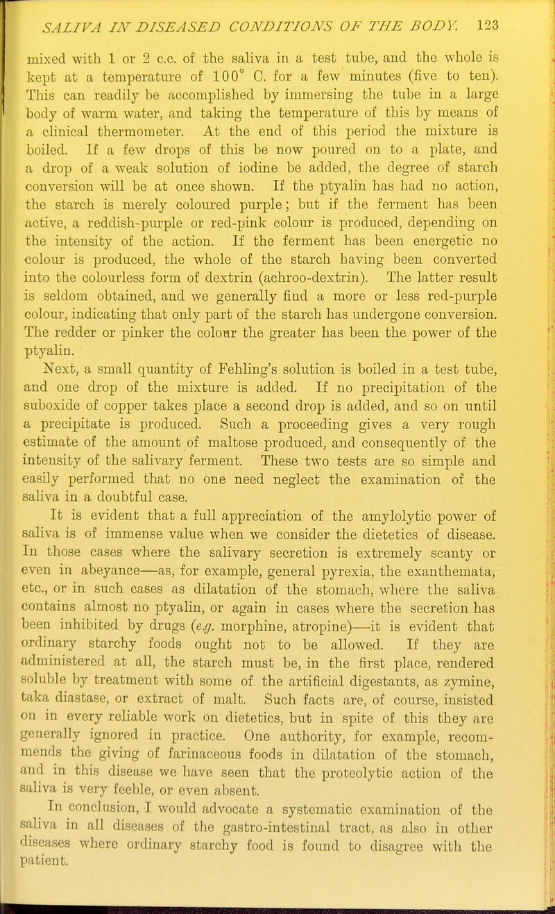 mixed with 1 or 2 c.c. of the saliva in a test tube, and the whole is kept at a temperature of 100° C. for a few minutes (five to ten). This can readily be accomplished by immersing the tube in a large body of warm water, and taking the temperature of this by means of a clinical thermometer. At the end of this period the mixture is boiled. If a few drops of this be now poured on to a plate, and a drop of a weak solution of iodine be added, the degree of starch conversion will be at once shown. If the ptyalin has had no action, the starch is merely coloured purple; but if the ferment has been active, a reddish-purple or red-pink colour is produced, depending on the intensity of the action. If the ferment has been energetic no colour is produced, the whole of the starch having been converted into the colourless form of dextrin (achroo-dextrin). The latter result is seldom obtained, and we generally find a more or less red-purple colom', indicating that only part of the starch has undergone conversion. The redder or pinker the colour the greater has been the power of the ptyalin. Next, a small quantity of Fehling's solution is boiled in a test tube, and one drop of the mixture is added. If no precipitation of the suboxide of copper takes place a second drop is added, and so on until a precipitate is produced. Such a proceeding gives a very rough estimate of the amount of maltose produced, and consequently of the intensity of the salivary ferment. These two tests are so simple and easily performed that no one need neglect the examination of the sahva in a doubtful case. It is evident that a full appreciation of the amylolytic power of saliva is of immense value when we consider the dietetics of disease. In those cases where the salivary secretion is extremely scanty or even in abeyance—as, for example, general pyrexia, the exanthemata, etc., or in such cases as dilatation of the stomach, where the saliva contains almost no ptyalin, or again in cases where the secretion has been inhibited by drugs {e.g. morphine, atropine)—it is evident that ordinary starchy foods ought not to be allowed. If they are administered at all, the starch must be, in the first place, rendered soluble by treatment with some of the artificial digestants, as zymine, taka diastase, or extract of malt. Such facts are, of course, insisted on in every reliable work on dietetics, but in spite of this they are generally ignored in practice. One authority, for example, recom- mends the giving of farinaceous foods in dilatation of the stomach, and in this disease we have seen that the proteolytic action of the saliva is very feeble, or even absent. In conclusion, I would advocate a systematic examination of the saliva in all diseases of the gastro-intestinal tract, as also in other diseases where ordinary starchy food is found to disagree with the patient.