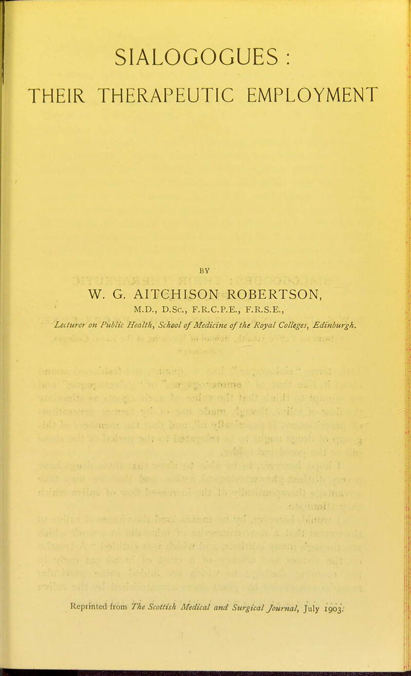 SIALOGOGUES : THEIR THERAPEUTIC EMPLOYMENT W. G. AITCHISON ROBERTSON, M.D., D.Sc, F.R.C.P.E., F.R.S.E., LecUirer on Public Health, School of Medicine of the Royal Colleges, Edinburgh, Reprinted from The Scottish Medical and Surgical journal, July 1903.'