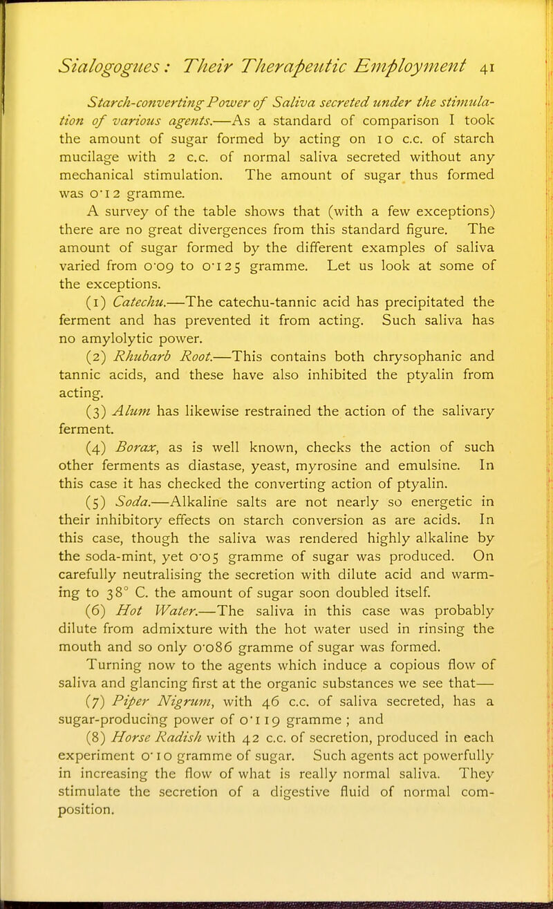 Starch-converting Power of Saliva secreted under the stimula- tion of various agents.—As a standard of comparison I took the amount of sugar formed by acting on 10 c.c. of starch mucilage with 2 c.c. of normal saliva secreted without any- mechanical stimulation. The amount of sugar thus formed was O'l 2 gramme. A survey of the table shows that (with a few exceptions) there are no great divergences from this standard figure. The amount of sugar formed by the different examples of saliva varied from O'OQ to 0'\i% gramme. Let us look at some of the exceptions. (1) Catechu.—The catechu-tannic acid has precipitated the ferment and has prevented it from acting. Such saliva has no amylolytic power. (2) Rhubarb Root.—This contains both chrysophanic and tannic acids, and these have also inhibited the ptyalin from acting. (3) Alum has likewise restrained the action of the salivary ferment. (4) Borax, as is well known, checks the action of such other ferments as diastase, yeast, myrosine and emulsine. In this case it has checked the converting action of ptyalin. (5) Soda.—Alkaline salts are not nearly so energetic in their inhibitory effects on starch conversion as are acids. In this case, though the saliva was rendered highly alkaline by the soda-mint, yet 0*05 gramme of sugar was produced. On carefully neutralising the secretion with dilute acid and warm- ing to 38° C. the amount of sugar soon doubled itself. (6) Hot Water.—The saliva in this case was probably dilute from admixture with the hot water used in rinsing the mouth and so only o'o86 gramme of sugar was formed. Turning now to the agents which induce a copious flow of saliva and glancing first at the organic substances we see that— (7) Piper Nigrum, with 46 c.c. of saliva secreted, has a sugar-producing power of oi 19 gramme ; and (8) Horse Radish with 42 c.c. of secretion, produced in each experiment o'lo gramme of sugar. Such agents act powerfully in increasing the flow of what is really normal saliva. They stimulate the secretion of a digestive fluid of normal com- position.