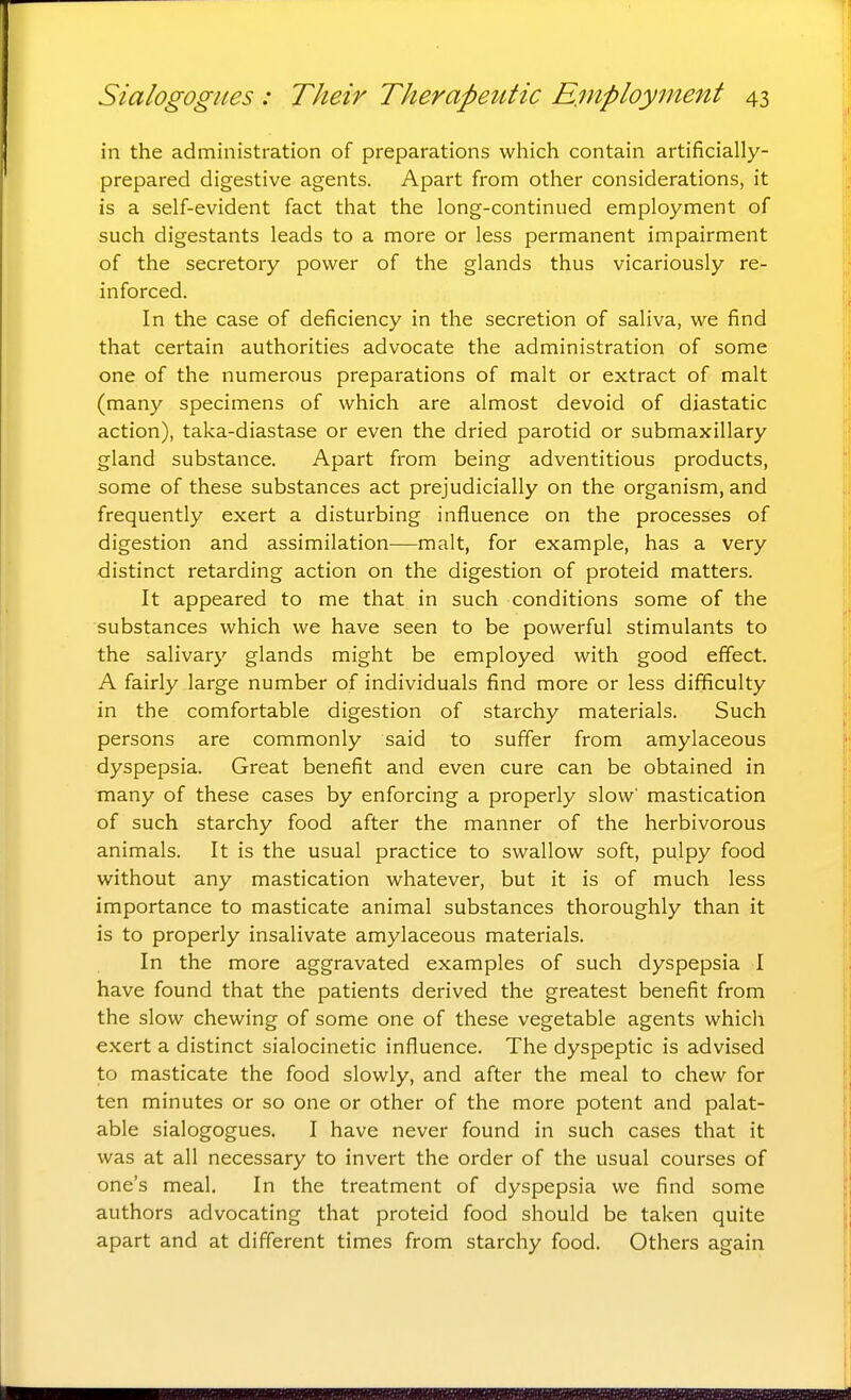 in the administration of preparations which contain artificially- prepared digestive agents. Apart from other considerations, it is a self-evident fact that the long-continued employment of such digestants leads to a more or less permanent impairment of the secretory power of the glands thus vicariously re- inforced. In the case of deficiency in the secretion of saliva, we find that certain authorities advocate the administration of some one of the numerous preparations of malt or extract of malt (many specimens of which are almost devoid of diastatic action), taka-diastase or even the dried parotid or submaxillary gland substance. Apart from being adventitious products, some of these substances act prejudicially on the organism, and frequently exert a disturbing influence on the processes of digestion and assimilation—malt, for example, has a very distinct retarding action on the digestion of proteid matters. It appeared to me that in such conditions some of the substances which we have seen to be powerful stimulants to the salivary glands might be employed with good effect. A fairly large number of individuals find more or less difficulty in the comfortable digestion of starchy materials. Such persons are commonly said to suffer from amylaceous dyspepsia. Great benefit and even cure can be obtained in many of these cases by enforcing a properly slow' mastication of such starchy food after the manner of the herbivorous animals. It is the usual practice to swallow soft, pulpy food without any mastication whatever, but it is of much less importance to masticate animal substances thoroughly than it is to properly insalivate amylaceous materials. In the more aggravated examples of such dyspepsia I have found that the patients derived the greatest benefit from the slow chewing of some one of these vegetable agents which exert a distinct sialocinetic influence. The dyspeptic is advised to masticate the food slowly, and after the meal to chew for ten minutes or so one or other of the more potent and palat- able sialogogues. I have never found in such cases that it was at all necessary to invert the order of the usual courses of one's meal. In the treatment of dyspepsia we find some authors advocating that proteid food should be taken quite apart and at different times from starchy food. Others again