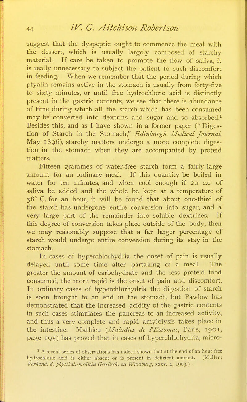 suggest that the dyspeptic ought to commence the meal with the dessert, which is usually largely composed of starchy material. If care be taken to promote the flow of saliva, it is really unnecessary to subject the patient to such discomfort in feeding. When we remember that the period during which ptyalin remains active in the stomach is usually from forty-five to sixty minutes, or until free hydrochloric acid is distinctly present in the gastric contents, we see that there is abundance of time during which all the starch which has been consumed may be converted into dextrins and sugar and so absorbed.^ Besides this, and as I have shown in a former paper ( Diges- tion of Starch in the Stomach, Edinburgh Medical Journal, May 1896), starchy matters undergo a more complete diges- tion in the stomach when they are accompanied by proteid matters. Fifteen grammes of water-free starch form a fairly large amount for an ordinary meal. If this quantity be boiled in water for ten minutes, and when cool enough if 20 c.c. of saliva be added and the whole be kept at a temperature of 38° C. for an hour, it will be found that about one-third of the starch has undergone entire conversion into sugar, and a very large part of the remainder into soluble dextrines. If this degree of conversion takes place outside of the body, then we may reasonably suppose that a far larger percentage of starch would undergo entire conversion during its stay in the stomach. In cases of hyperchlorhydria the onset of pain is usually delayed until some time after partaking of a meal. The greater the amount of carbohydrate and the less proteid food consumed, the more rapid is the onset of pain and discomfort. In ordinary cases of hyperchlorhydria the digestion of starch is soon brought to. an end in the stomach, but Pawlow has demonstrated that the increased acidity of the gastric contents in such cases stimulates the pancreas to an increased activity, and thus a very complete and rapid amylolysis takes place in the intestine. Mathieu {^Maladies de I'Estomac, Paris, 1901, page 195) has proved that in cases of hyperchlorhydria, micro- ^ A recent series of observations has indeed shown that at the end of an hour free hydrochloric acid is either absent or is present in deficient amount. (Muller: Verhand. d. physical.-medicin Gesellsch. ztt Wurzbnrg, xxxv. 4, 1903.)
