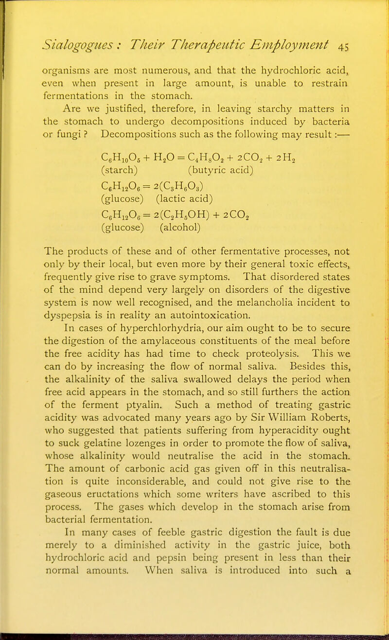 organisms are most numerous, and that the hydrochloric acid, even when present in large amount, is unable to restrain fermentations in the stomach. Are we justified, therefore, in leaving starchy matters in the stomach to undergo decompositions induced by bacteria or fungi ? Decompositions such as the following may result:— CgHioOs + H2O = QHyOa + 2CO, + 2H2 (starch) (butyric acid) C«HiA=2(C3H603) (glucose) (lactic acid) C6Hi20c= 2(C2H50H) + 2CO2 (glucose) (alcohol) The products of these and of other fermentative processes, not only by their local, but even more by their general toxic effects, frequently give rise to grave symptoms. That disordered states of the mind depend very largely on disorders of the digestive system is now well recognised, and the melancholia incident to dyspepsia is in reality an autointoxication. In cases of hyperchlorhydria, our aim ought to be to secure the digestion of the amylaceous constituents of the meal before the free acidity has had time to check proteolysis. This we can do by increasing the flow of normal saliva. Besides this, the alkalinity of the saliva swallowed delays the period when free acid appears in the stomach, and so still furthers the action of the ferment ptyalin. Such a method of treating gastric acidity was advocated many years ago by Sir William Roberts, who suggested that patients suffering from hyperacidity ought to suck gelatine lozenges in order to promote the flow of saliva, whose alkalinity would neutralise the acid in the stomach. The amount of carbonic acid gas given off in this neutralisa- tion is quite inconsiderable, and could not give rise to the gaseous eructations which some writers have ascribed to this process. The gases which develop in the stomach arise from bacterial fermentation. In many cases of feeble gastric digestion the fault is due merely to a diminished activity in the gastric juice, both hydrochloric acid and pepsin being present in less than their normal amounts. When saliva is introduced into such a