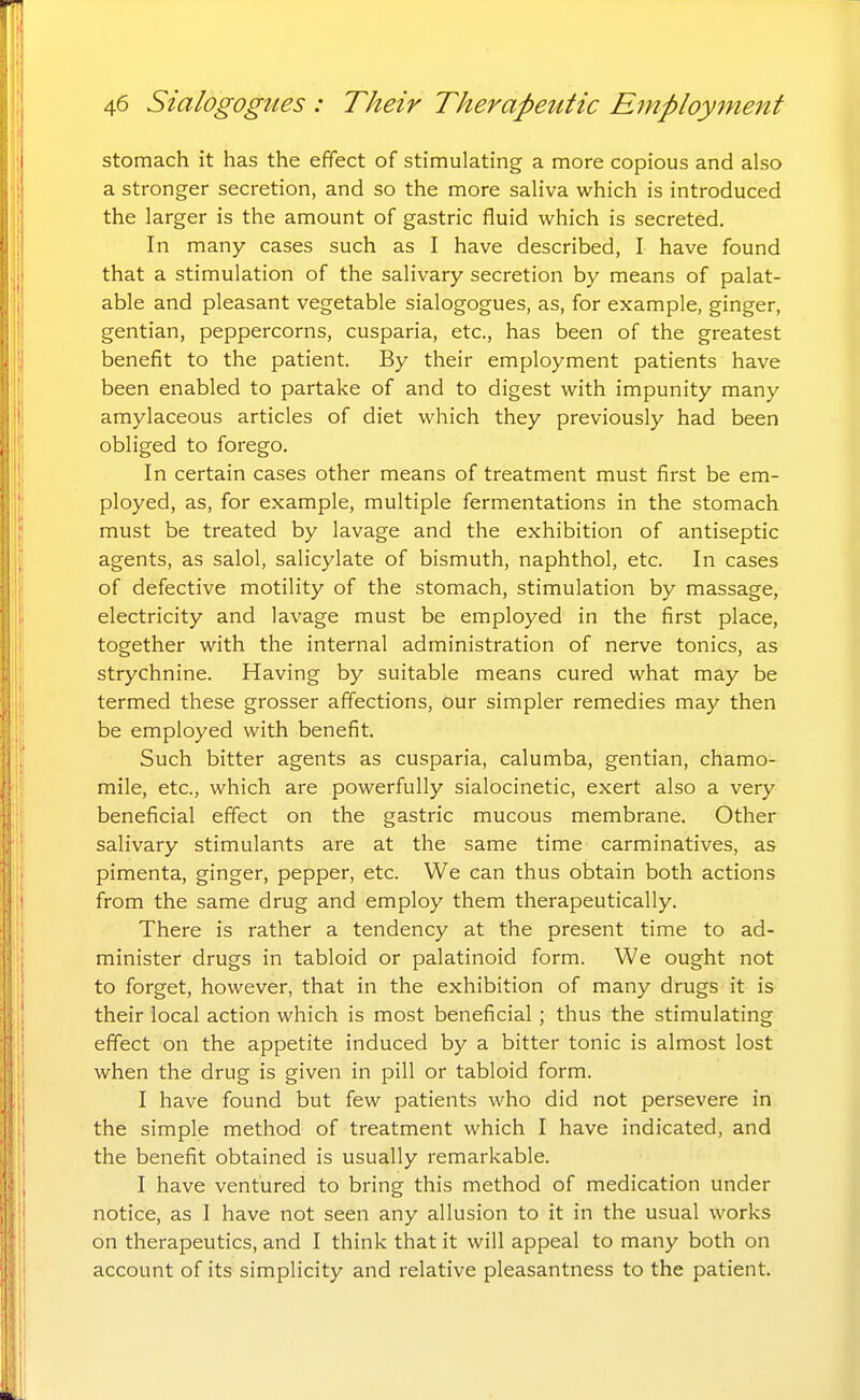 stomach it has the effect of stimulating a more copious and also a stronger secretion, and so the more saliva which is introduced the larger is the amount of gastric fluid which is secreted. In many cases such as I have described, I have found that a stimulation of the salivary secretion by means of palat- able and pleasant vegetable sialogogues, as, for example, ginger, gentian, peppercorns, cusparia, etc., has been of the greatest benefit to the patient. By their employment patients have been enabled to partake of and to digest with impunity many amylaceous articles of diet which they previously had been obliged to forego. In certain cases other means of treatment must first be em- ployed, as, for example, multiple fermentations in the stomach must be treated by lavage and the exhibition of antiseptic agents, as salol, salicylate of bismuth, naphthol, etc. In cases of defective motility of the stomach, stimulation by massage, electricity and lavage must be employed in the first place, together with the internal administration of nerve tonics, as strychnine. Having by suitable means cured what may be termed these grosser affections, our simpler remedies may then be employed with benefit. Such bitter agents as cusparia, calumba, gentian, chamo- mile, etc., which are powerfully sialocinetic, exert also a very beneficial effect on the gastric mucous membrane. Other salivary stimulants are at the same time carminatives, as pimenta, ginger, pepper, etc. We can thus obtain both actions from the same drug and employ them therapeutically. There is rather a tendency at the present time to ad- minister drugs in tabloid or palatinoid form. We ought not to forget, however, that in the exhibition of many drugs it is their local action which is most beneficial; thus the stimulating effect on the appetite induced by a bitter tonic is almost lost when the drug is given in pill or tabloid form. I have found but few patients who did not persevere in the simple method of treatment which I have indicated, and the benefit obtained is usually remarkable. I have ventured to bring this method of medication under notice, as I have not seen any allusion to it in the usual works on therapeutics, and I think that it will appeal to many both on account of its simplicity and relative pleasantness to the patient.