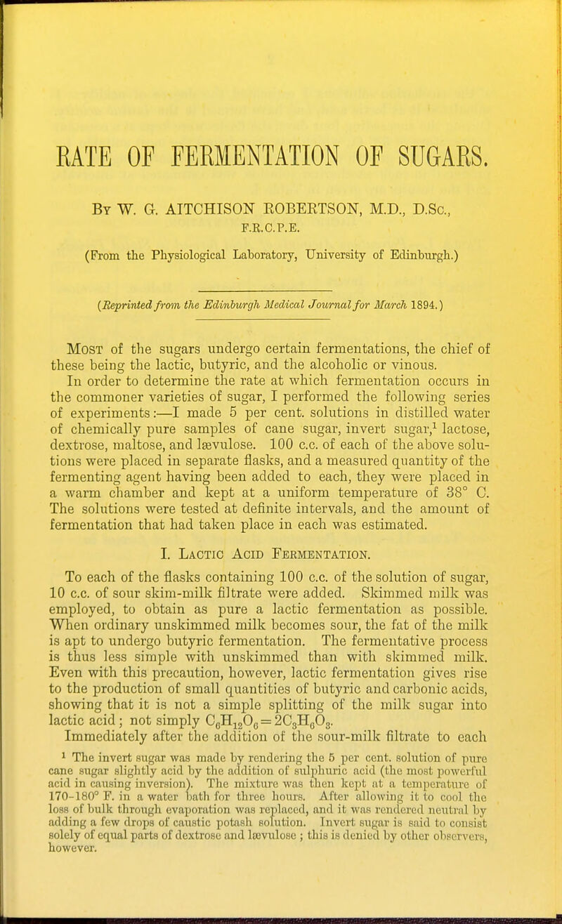 RATE OF FERMENTATION OF SUGARS. By W. a ATTCHISON ROBEETSON, M.D., D.Sc, F.K.C.P.E. (From the Physiological Laboratory, University of Edinburgli.) (Reprinted from, the Edinburgh Medical Journal for March 1894.) Most of the sugars undergo certain fermentations, the chief of these being the lactic, butyric, and the alcoholic or vinous. In order to determine the rate at which fermentation occurs in the commoner varieties of sugar, I performed the following series of experiments:—I made 5 per cent, solutions in distilled water of chemically pure samples of cane sugar, invert sugar,^ lactose, dextrose, maltose, and Igevulose. 100 c.c. of each of the above solu- tions were placed in separate flasks, and a measured quantity of the fermenting agent having been added to each, they were placed in a warm chamber and kept at a uniform temperature of 38° C. The solutions were tested at definite intervals, and the amount of fermentation that had taken place in each was estimated. I. Lactic Acid Fermentation. To each of the flasks containing 100 c.c. of the solution of sugar, 10 c.c. of sour skim-milk filtrate were added. Skimmed milk was employed, to obtain as pure a lactic fermentation as possible. When ordinary unskimmed milk becomes sour, the fat of the milk is apt to undergo butyric fermentation. The fermentative process is thus less simple with unskimmed than with skimmed milk. Even with this precaution, however, lactic fermentation gives rise to the production of small quantities of butyric and carbonic acids, showing that it is not a simple splitting of the milk sugar into lactic acid; not simply CgHj20(5 = 2C3Hg03. Immediately after the addition of the sour-milk filtrate to each 1 The invert .sugar was made by rendering the 5 per cent, solntion of pure cane sngar slightly acid by the addition of sulphuric acid (the most powerful acid in causing inversion). The mixture was then kept at a temperature of 170-180° F. in a water bath for three hours. After allowing it to cool the loss of bulk through evaporation was replaced, and it was rendered neutral by adding a few drops of caustic potash solution. Invert sugar is said to consist solely of equal parts of dextrose and loevuloso ; this is denied by other observers, however.