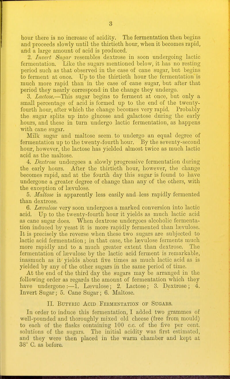 hour there is no increase of acidity. The fermentation then begins and proceeds slowly until the thirtieth hour, when it becomes rapid, and a large amount of acid is produced. 2. Invert Sugar resembles dextrose in soon undergoing lactic fermentation. Like the sugars mentioned below, it has no resting period such as that observed in the case of cane sugar, but begins to ferment at once. Up to the thirtieth hour the fermentation is much more rapid than in the case of cane sugar, but after that period they nearly correspond in the change they undergo. 3. Lactose.—This sugar begins to ferment at once, but only a small percentage of acid is formed up to the end of the twenty- fourth hour, after which the change becomes very rapid. Probably the sugar splits up into glucose and galactose during the early hours, and these in turn undergo lactic fermentation, as happens with cane sugar. Milk sugar and maltose seem to undergo an equal degree of fermentation up to the twenty-fourth hour. By the seventy-second hour, however, the lactose has yielded almost twice as much lactic acid as the maltose. 4. Dextrose undergoes a slowly progressive fermentation during the early hours. After the thirtieth hour, however, the change becomes rapid, and at the fourth day this sugar is found to have undergone a greater degree of change than any of the others, with the exception of laevulose. 5. Maltose is apparently less easily and less rapidly fermented than dextrose. 6. Lcevidose very soon undergoes a marked conversion into lactic acid. Up to the twenty-fourth hour it yields as much lactic acid as cane sugar does. When dextrose undergoes alcoholic fermenta- tion induced by yeast it is more rapidly fermented than Isevulose. It is precisely the reverse when these two sugars are subjected to lactic acid fermentation; in that case, the lasvulose ferments much more rapidly and to a much greater extent than dextrose. The fermentation of Itevulose by the lactic acid ferment is remarkable, inasmuch as it yields about five times as much lactic acid as is yielded by any of the other sugars in the same period of time. At the end of the third day the sugars may be arranged in the following order as regards the amount of fermentation which they have undergone :—1. Lsevulose; 2. Lactose; 3. Dextrose ; 4. Invert Sugar; 5. Cane Sugar; 6. Maltose. II. BuTYEic Acid Fermentation of Sugars. In order to induce this fermentation, I added two grammes of well-pounded and thoroughly mixed old cheese (free from mould) to each of the flasks containing 100 c.c. of the five per cent, solutions of the sugars. The initial acidity was first estimated, and they were then placed in the warm chamber and kept at 38° C. as before.