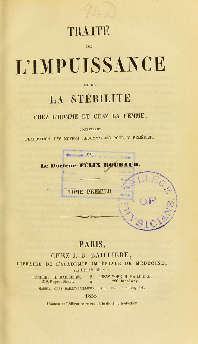 DE L'IMPUISSANCE ET DE LA STÉRILITÉ CHEZ L'HOMME ET CHEZ LA FEMME, COMPRENANT L'EXPOSITION DES MOYENS RECOMMANDÉS POUR Y REMÉDIER. Le Docteur FÉLIX B^^^BAVD. ■ TOME PREMIER. PARIS, CHEZ J.-B. BAILLIÈRE, LIBRAIRE DE L'AGADÉMIE IMPÉRIALE DE MÉDECINE, rue Haulefeuille, d 9. LONDRES, H. BAILLIÈRE, ? NEW-YORK, H. BAILLIÈRE, 219, Rogenl-Slreel. A 290, Broadwny. MADRID, CHEZ DAILLV-DAILLIÈIVË, CALLE DEL PRINCIPE, H, 1855 L'auteur et l'éditeur se réservent le droit de traduction.