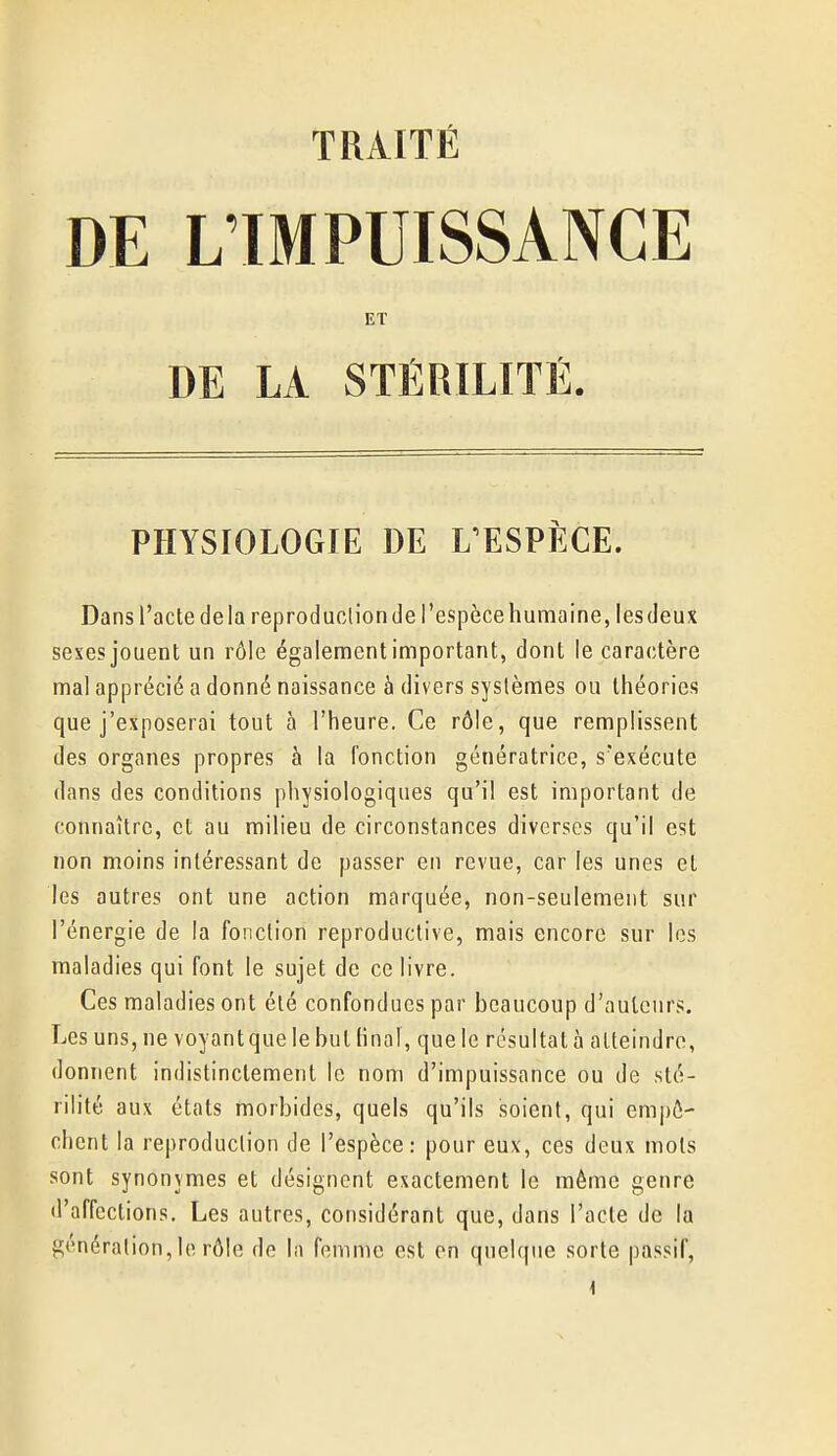 DE L'IMPUISSANCE ET DE LA STÉRILITÉ. PHYSIOLOGIE DE L'ESPÈCE. Dans l'acte delà reproduclion de l'espèce humaine, les deux sexes jouent un rôle également important, dont le caractère mal apprécié a donné naissance à divers systèmes ou théories que j'exposerai tout à l'heure. Ce rôle, que remplissent des organes propres à la fonction génératrice, s'exécute dans des conditions physiologiques qu'il est important de connaître, et au milieu de circonstances diverses qu'il est non moins intéressant de passer en revue, car les unes et les autres ont une action marquée, non-seulement sur l'énergie de la fonction reproductive, mais encore sur les maladies qui font le sujet de ce livre. Ces maladies ont été confondues par beaucoup d'auteurs. Les uns, ne voyant que le but Hnal, que le résultat à atteindre, donnent indistinctement le nom d'impuissance ou de sté- rilité aux états morbides, quels qu'ils soient, qui empê- chent la reproduclion de l'espèce: pour eux, ces deux mots sont synonymes et désignent exactement le même genre d'affections. Les autres, considérant que, dans l'acte de la génération, lo rôle de la femme est en quelque sorte passif,