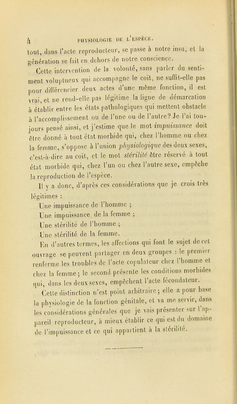 loul, dans l'aclc reproilucleur, se passe à notre insu, et la o,5néralion se fiiit en dehors de noire conscience. Celte inlervcnlion de la volonté, sans parler du senti- ment voluptueux qui accompagne le coït, ne suffit-elle pas pour différencier deux actes d'une môme fonction, il est vrai, et ne rend-elle pas légitime la ligne de démarcation à établir entre les états pathologiques qui mettent obstacle à l'accomplissement ou de l'une ou de l'autre? Je l'ai tou- jours pensé ainsi, et j'estime que le mot impuissance doit être donné à tout état morbide qui, chez l'homme ou chez la femme, s'oppose à l'union physiologique des deux sexes, c'est-à-dire au coït, et le mot stérilité être réservé à tout état morbide qui, chez l'un ou chez l'autre sexe, empêche la reproduction de l'espèce. Il y a donc, d'après ces considérations que je crois très légitimes : Une impuissance de l'homme ; Une impuissance, de la femme ; Une stérilité de l'homme ; Une stérilité de la femme. En d'autres termes, les affections qui font le sujet de cet ouvrage se peuvent partager en deux groupes : le premier renferme les troubles de l'acle copulalcur chez l'homme et chez la femme; le second présente les conditions morbides qui, dans les deux sexes, empêchent l'acte fécondateur. Celle distinction n'est point arbitraire; elle a pour base la physiologie de la fonction génitale, et va me servir, dans les considérations générales que je vais présenter sur l'ap- pareil reproducteur, à mieux établir ce qui est du domame de l'impuissance et ce qui appartient à la slérililé.