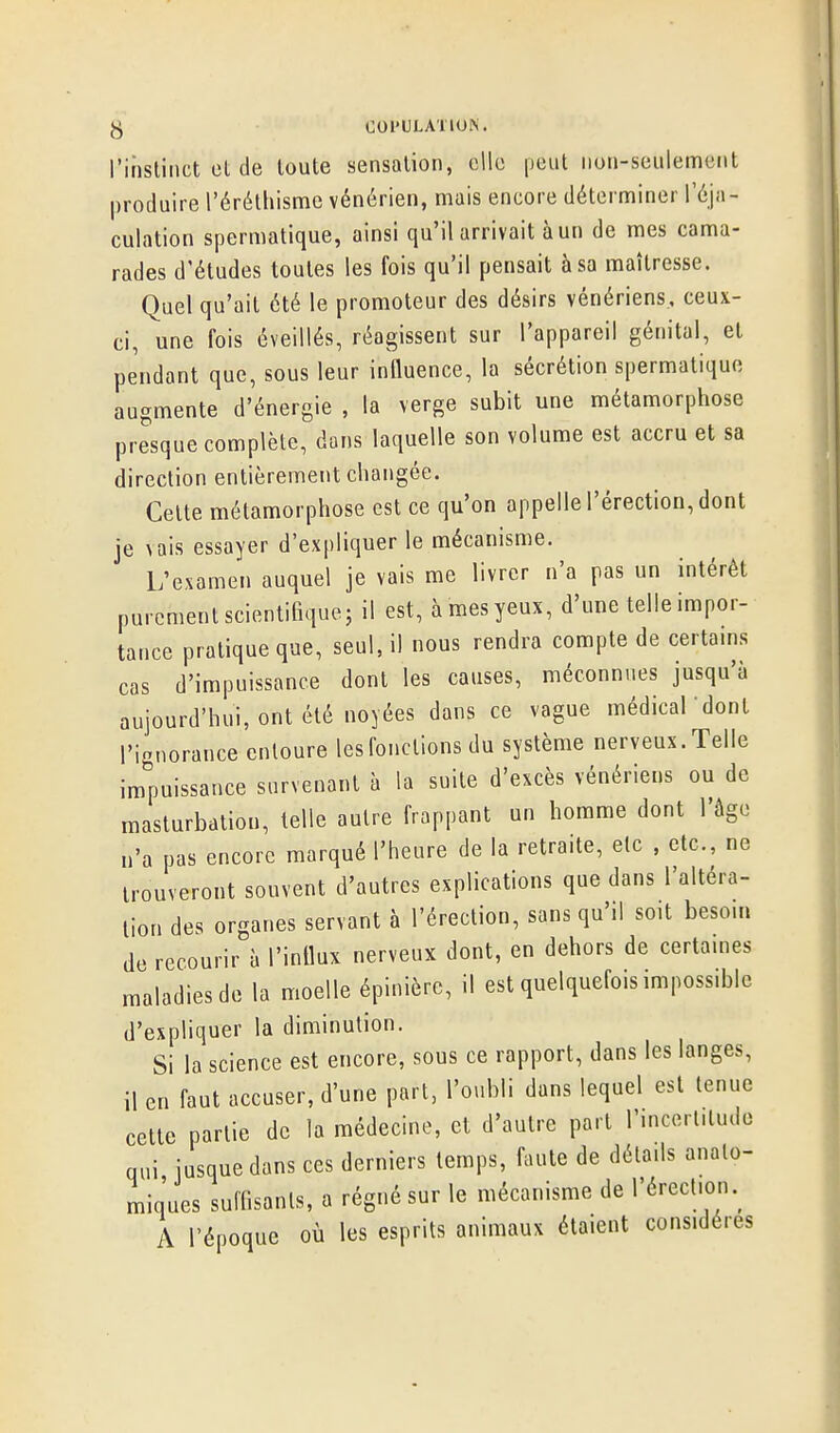 I'iiislinct Cl de toute sensation, elle peut non-seulement produire l'érétliisme vénérien, mais encore déterminer réja- culation spermatique, ainsi qu'il arrivait à un de mes cama- rades d'études toutes les fois qu'il pensait à sa maîtresse. Quel qu'ait été le promoteur des désirs vénériens, ceux- ci, une fois éveillés, réagissent sur l'appareil génital, et pendant que, sous leur influence, la sécrétion spermatique augmente d'énergie , la verge subit une métamorphose presque complète, dans laquelle son volume est accru et sa direction entièrement changée. Cette métamorphose est ce qu'on appelle l'érection, dont je \ais essayer d'expliquer le mécanisme. L'examen auquel je vais me livrer n'a pas un intérêt purement scientifique; il est, à mes yeux, d'une telle impor- tance pratique que, seul, il nous rendra compte de certains cas d'impuissance dont les causes, méconnues jusqu'à aujourd'hui, ont été noyées dans ce vague médical dont l'ignorance entoure les fondions du système nerveux. Telle impuissance survenant à la suite d'excès vénériens ou de masturbation, telle autre frappant un homme dont l'âge n'a pas encore marqué l'heure de la retraite, etc , etc., ne trouveront souvent d'autres explications que dans l'altéra- tion des organes servant à l'érection, sans qu'il soit besom de recourir à l'influx nerveux dont, en dehors de certames maladies de la moelle épinièrc, il est quelquefois impossible d'expliquer la diminution. Si la science est encore, sous ce rapport, dans les langes, il en faut accuser, d'une part, l'oubli dans lequel est tenue cette partie de la médecine, et d'autre part rincerlilude qui jusque dans ces derniers temps, faute de détails analo- miques suffisants, a régné sur le mécanisme de l'érection.^ A l'époque où les esprits animaux étaient considères