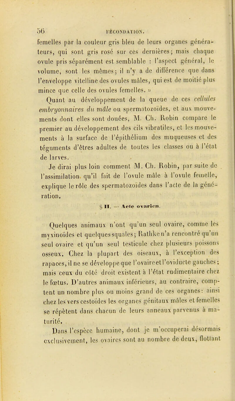 femelles par la couleur gris bleu de leurs organes généra- teurs, qui sont gris rosé sur ces dernières; mais chaque ovule pris séparément est semblable : l'aspect général, le volume, sont les mêmes; il n'y a de différence que dans l'enveloppe vitelline des ovules mâles, qui est de moitié plus mince que celle des ovules femelles, w Quant au développement de la queue de ces cellules embryonnaires du mâle ou spermatozoïdes, et aux mouve- ments dont elles sont douées, M. Ch. Robin compare le premier au développement des cils vibratiles, et les mouve- ments à la surface de l'épilhélium des muqueuses et des téguments d'êtres adultes de toutes les classes ou à l'état de larves. Je dirai plus loin comment M. Ch. Robin, par suite de l'assimilation qu'il fait de l'ovule mâle à l'ovule femelle, explique le rôle des spermatozoïdes dans l'acte de la géné- ration. § II. — .\c<c ovarien. Quelques animaux n'ont qu'un seul ovaire, comme les myxinoïdes et quelquessquales; P\athl<en'a rencontré qu'un seul ovaire et qu'un seul testicule chez plusieurs poissons osseux. Chez la plupart des oiseaux, à l'exception dos rapaoes,ilne se développeque rovaireetl'oviducte gauches; mais ceux du côté droit existent à l'état rudimentaire chez le fœtus. D'autres animaux inférieurs, au contraire, comp- tent un nombre plus ou moins grand de ces organes: ainsi chez les vers cestoides les organes génitaux mâles et femelles se répètent dans chacun de leurs anneaux parvenus à ma- turité. Dans l'espèce humaine, dont je m'occuperai désormais exclusivement, les ovaires sont au nombre de deux, Ootlant