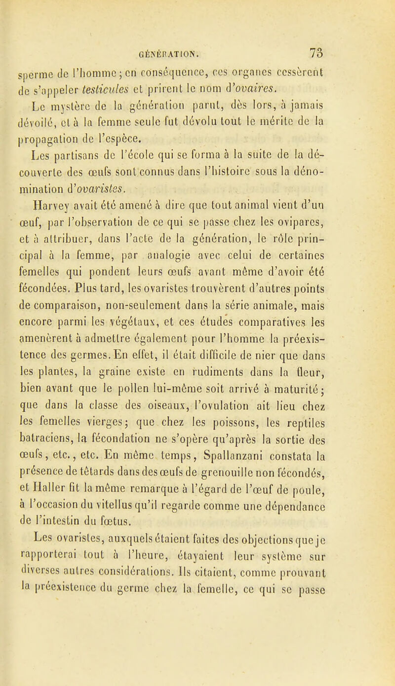 sperme de l'Iiommcjcn conséquence, ces organes cessèrent de s'appeler testicules et prirent le nom iVovaires. Le mystère de la génération parut, dès lors, à jamais dévoilé, et à la femme seule fut dévolu tout le mérite de la propagation de l'espèce. Les partisans de l'école qui se forma à la suite de la dé- couverte des œufs sont connus dans l'histoire sous la déno- mination û'ovaristes. Harvey avait été amené à dire que tout animal vient d'un œuf, par l'observation de ce qui se passe chez les ovipares, et à attribuer, dans l'acte de la génération, le rôle prin- cipal à la femme, par analogie avec celui de certaines femelles qui pondent leurs œufs avant même d'avoir été fécondées. Plus tard, les ovaristes trouvèrent d'autres points de comparaison, non-seulement dans la série animale, mais encore parmi les végétaux, et ces études comparatives les amenèrent à admettre également pour l'homme la préexis- tence des germes. En effet, il était difficile de nier que dans les plantes, la graine existe en rudiments dans la fleur, bien avant que le pollen lui-même soit arrivé à maturité; que dans la classe des oiseaux, l'ovulation ait lieu chez les femelles vierges; que chez les poissons, les reptiles batraciens, la fécondation ne s'opère qu'après la sortie des œufs, etc., etc. En môme temps, Spallanzani constata la présence de têtards dans des œufs de grenouille non fécondés, et Haller fit la môme remarque à l'égard de l'œuf de poule, à l'occasion du vitellus qu'il regarde comme une dépendance de l'intestin du fœtus. Les ovaristes, auxquels étaient faites des objections que je rapporterai tout à l'heure, étayaient leur système sur diverses autres considérations. Ils citaient, comme prouvant la préexistence du germe chez la femelle, ce qui se passe