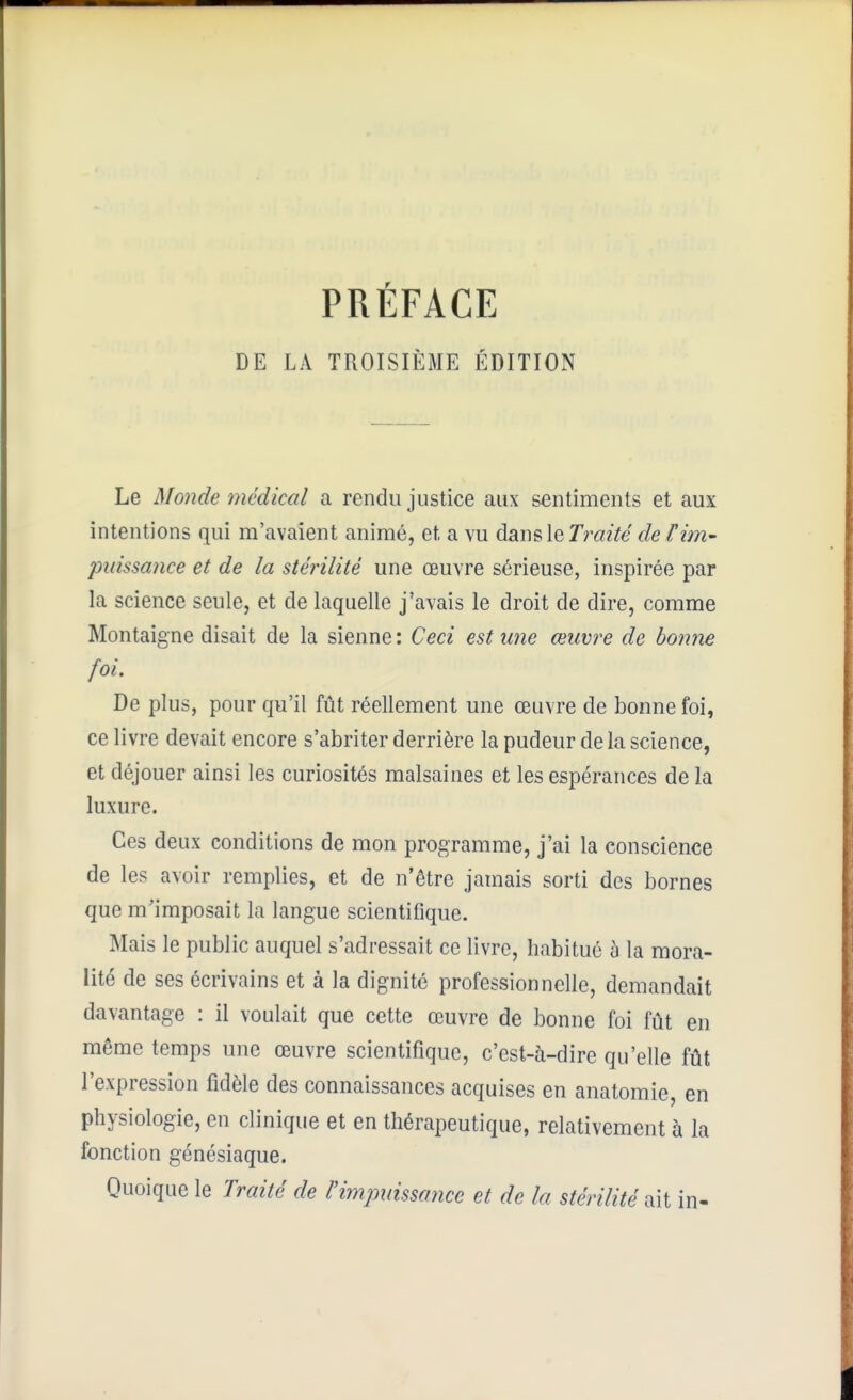 PRÉFACE DE LA TROISIÈME ÉDITION Le Monde médical a rendu justice aux sentiments et aux intentions qui m'avaient animé, et a vu dsiDsleTraité de rùn- puissance et de la stérilité une œuvre sérieuse, inspirée par la science seule, et de laquelle j'avais le droit de dire, comme Montaigne disait de la sienne : Ceci est une œuvre de bonne foi. De plus, pour qu'il fût réellement une œuvre de bonne foi, ce livre devait encore s'abriter derrière la pudeur delà science, et déjouer ainsi les curiosités malsaines et les espérances de la luxure. Ces deux conditions de mon programme, j'ai la conscience de les avoir remplies, et de n'être jamais sorti des bornes que m'imposait la langue scientifique. Mais le public auquel s'adressait ce livre, habitué à la mora- lité de ses écrivains et à la dignité professionnelle, demandeait davantage : il voulait que cette œuvre de bonne foi fût en même temps une œuvre scientifique, c'est-à-dire qu'elle fût l'expression fidèle des connaissances acquises en anatomie, en physiologie, en clinique et en thérapeutique, relativement à la fonction génésiaque. Quoique le Traité de l'impuissance et de la stérilité ait in-