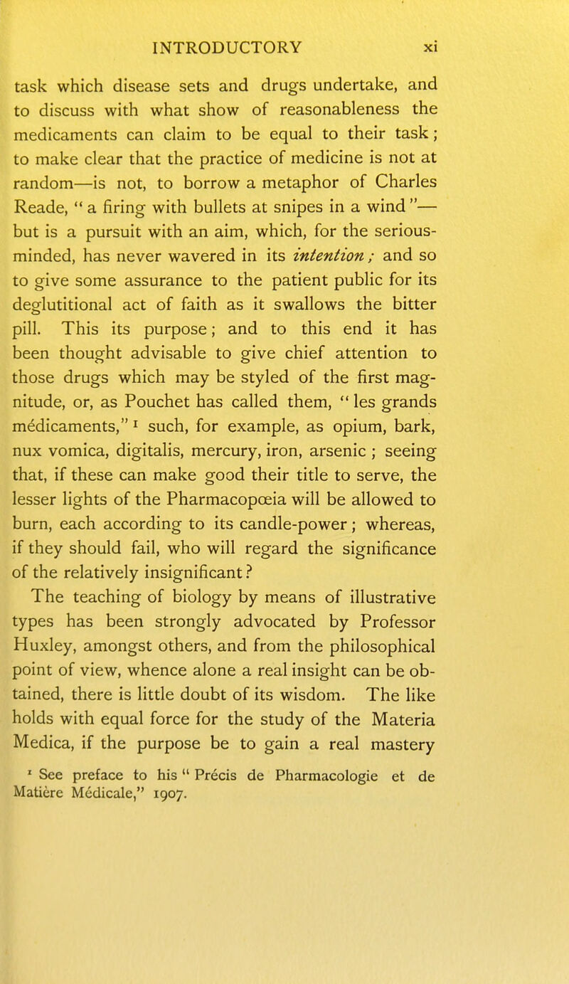 task which disease sets and drugs undertake, and to discuss with what show of reasonableness the medicaments can claim to be equal to their task; to make clear that the practice of medicine is not at random—is not, to borrow a metaphor of Charles Reade,  a firing with bullets at snipes in a wind — but is a pursuit with an aim, which, for the serious- minded, has never wavered in its intention ; and so to give some assurance to the patient public for its deglutitional act of faith as it swallows the bitter pill. This its purpose; and to this end it has been thought advisable to give chief attention to those drugs which may be styled of the first mag- nitude, or, as Pouchet has called them,  les grands medicaments, ^ such, for example, as opium, bark, nux vomica, digitalis, mercury, iron, arsenic ; seeing that, if these can make good their title to serve, the lesser lights of the Pharmacopoeia will be allowed to burn, each according to its candle-power; whereas, if they should fail, who will regard the significance of the relatively insignificant ? The teaching of biology by means of illustrative types has been strongly advocated by Professor Huxley, amongst others, and from the philosophical point of view, whence alone a real insight can be ob- tained, there is little doubt of its wisdom. The like holds with equal force for the study of the Materia Medica, if the purpose be to gain a real mastery ' See preface to his  Precis de Pharmacologic et de Matiere Medicale, 1907.