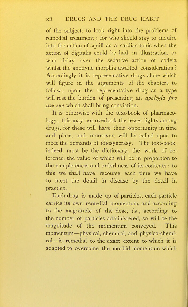 of the subject, to look right into the problems of remedial treatment; for who should stay to inquire into the action of squill as a cardiac tonic when the action of digitalis could be had in illustration, or who delay over the sedative action of codeia whilst the anodyne morphia awaited consideration ? Accordingly it is representative drugs alone which will figure in the arguments of the chapters to follow; upon the representative drug as a type will rest the burden of presenting an apologia pro usu suo which shall bring conviction. It is otherwise with the text-book of pharmaco- logy; this may not overlook the lesser lights among drugs, for these will have their opportunity in time and place, and, moreover, will be called upon to meet the demands of idiosyncrasy. The text-book, indeed, must be the dictionary, the work of re- ference, the value of which will be in proportion to the completeness and orderliness of its contents : to this we shall have recourse each time we have to meet the detail in disease by the detail in practice. Each drug is made up of particles, each particle carries its own remedial momentum, and according to the magnitude of the dose, i.e.^ according to the number of particles administered, so will be the magnitude of the momentum conveyed. This momentum—physical, chemical, and physico-chemi- cal—is remedial to the exact extent to which it is adapted to overcome the morbid momentum which