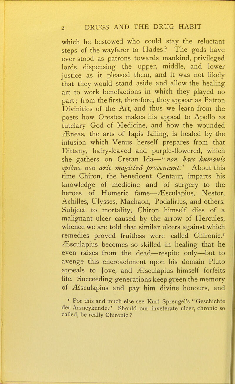 which he bestowed who could stay the reluctant steps of the wayfarer to Hades? The gods have ever stood as patrons towards mankind, privileged lords dispensing the upper, middle, and lower justice as it pleased them, and it was not likely that they would stand aside and allow the healing art to work benefactions in which they played no part; from the first, therefore, they appear as Patron Divinities of the Art, and thus we learn from the poets how Orestes makes his appeal to Apollo as tutelary God of Medicine, and how the wounded ^neas, the arts of lapis failing, is healed by the infusion which Venus herself prepares from that Dittany, hairy-leaved and purple-flowered, which she gathers on Cretan Ida— non haec humanis opibus, non arte magistrd proveniunt. About this time Chiron, the beneficent Centaur, imparts his knowledge of medicine and of surgery to the heroes of Homeric fame—yEsculapius, Nestor, Achilles, Ulysses, Machaon, Podalirius, and others. Subject to mortality, Chiron himself dies of a malignant ulcer caused by the arrow of Hercules, whence we are told that similar ulcers against which remedies proved fruitless were called Chironic.^ -^sculapius becomes so skilled in healing that he even raises from the dead—respite only—but to avenge this encroachment upon his domain Pluto appeals to Jove, and yEsculapius himself forfeits life. Succeeding generations keep green the memory of ^sculapius and pay him divine honours, and ' For this and much else see Kurt Sprengel's  Geschichte der Arzneykunde. Should our inveterate ulcer, chronic so called, be really Chironic ?